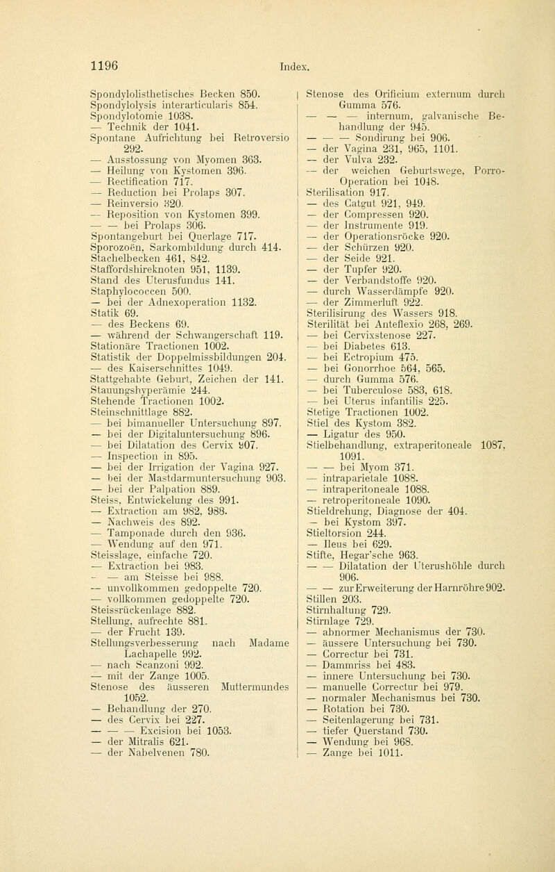 Spondylolisthetisches Becken 850. Spondylolysis interarticularis 854. Sfjondylotomie 1038. — Technik der 1041. Spontane Aufrichtung bei Retroversio 292. — Ausstossung von Myomen 363. — Heilung von Kystomen 396. — Rectification 717. — Reduction bei Prolaps 307. — Reinversio 320. — Reposition von Kystomen 399. ■ bei Prolaps 306. Spontangeburt bei Querlage 717. Sporozoen, Sarkombildung durch 414. Stachelbecken 461, 842. Staffordshireknoten 951, 1139. Stand des Uterusfundus 141. Staphylococcen 500. — bei der Adnexoperation 1132. Statik 69. — des Beckens 69. — während der Schwangerschaft 119. Stationäre Tractionen 1002. Statistik der Doppelmissbildungen 204. ■— des Kaiserschnittes 1049. Stattgehabte Geburt, Zeichen der 141. Stauungshyperämie 244. Stehende Tractionen 1002. Steinschnittlage 882. — bei bimanueller Untersuchung 897. — bei der Digitaluntersuchung 896. — bei Dilatation des Cervix i)07. ■— Inspection in 895. — bei der Irrigation der Vagina 927. — bei der Mastdarmuntersuchung 903. — bei der Palpation 889. Steiss, Entwickelung des 991. — Extraction am 982, 988. — Nachweis des 892. — Tamponade durch den 936. — Wendung auf den 971. Steisslage, einfache 720. — Extraction bei 983. — — am Steisse bei 988. — unvollkommen gedoppelte 720. — vollkommen gedoppelte 720. Steissrückenlage 882. Stellung, aufrechte 881. — der Frucht 139. Stellungsverbesserung nach Madame Lachapelle 992. — nach Scanzoni 992. — mit der Zange 1005. Stenose des äusseren Muttermundes 1052. — Rehandlung der 270. — des Cervix bei 227. — — — Excision bei 1053. — der MitraHs 621. — der Nabelvenen 780. Stenose des Orificium externum durch Gumma 576. — — — internum, galvanische Be- handlung der 945. — — — Sondirung bei 906. — der Vagina 231, 965, 1101. — der Vulva 232. — der weichen Geburtswege, Porro- Operation bei 10i8. Sterilisation 917. — des Gatgut 921, 949. — der Compressen 920. — der Instrumente 919. — der Operationsröcke 920. — der Schürzen 920. — der Seide 921. — der Tupfer 920. — der Verbandstoffe 920. — durch Wasserdämpfe 920. — der Zimmerluft 922. Sterilisirung des Wassers 918. Sterilität bei Anteflexio 268, 269. — bei Cervixstenose 227. — bei Diabetes 613. — bei Ectropium 475. — bei Gonorrhoe 564, 565. — durch Gumma 576. — bei Tuberculose 583, 618. — bei Uterus infantilis 225. Stetige Tractionen 1002. Stiel des Kystom 382. — Ligatur des 950. Stielbehandlung, extraperitoneale 1087, 1091. — — bei Myom 371. — intraparietale 1088. — intraperitoneale 1088. — retroperitoneale 1090. Stieldrehung, Diagnose der 404. — bei Kystom 397. Stieltorsion 244. — Ileus bei 629. Stifte, Hegar'sche 963. — •— Dilatation der LTterushöhle durch 906. zur Erweiterung der Harnröhre 902. Stillen 203. Stirnhaltung 729. Stirnlage 729. — abnormer Mechanismus der 730. — äussere Untersuchung bei 730. — Correctur bei 731. — Dammriss bei 483. — innere Untersuchung bei 730. — manuelle Correctur bei 979. — normaler Mechanismus bei 730. — Rotation bei 730. — Seitenlagerung bei 731. — tiefer Querstand 730. — Wendung bei 968. — Zange bei 1011.