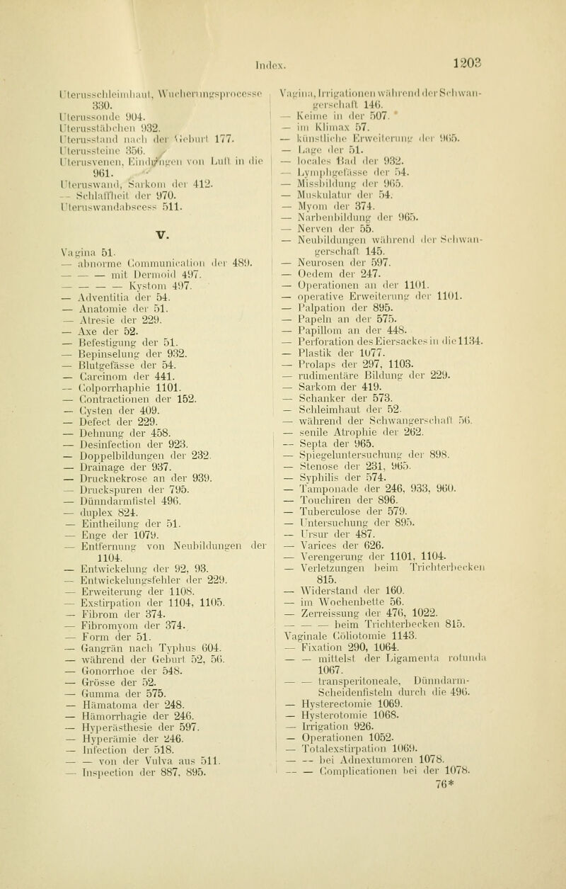 120^ llci'us^c'lilLMinliiiiil, W iiclionni^'s|ir()cosso 380. Uterussoiidc 9U4. Uterusstiibchen !)32. Utcrusstimd iiacli dci 'Mcl)ini 177. Ulerusstciiic 850. y Uterusvenen, iOiiidi/iir*'!' ^i' '' i '' 961. Uteruswand, S;\rk()iii dei 412. -- Sc-hlalllicit. der 97ü. Uteruswandiibscess 511. V. Vat^-ina 51- — ahmirmo (Idiinniinicaliini der 489. — — — mit Dermoid 497. Kystom 497. — Ailventitia der 54. — Anatomie der 51. — Atresie der 229. — Axe der 52. — Befestigung der 51. — Bepinselung der 932. — Blutgefässe der 54. — Carcinom der 441. — Colporrhaphie 1101. — Contractionen der 152. — Cysten der 409. — Defect der 229. — Dehnung der 458. — Desinfection der 923. — Doppelbildungen der 232. — Drainage der 937. — Drueknekrose an der 939. — Druckspuren der 795. — Dünndarmfistel 496. — duplex 824. — Eintheilung der 51. — Enge der i079. — Entfernuna' von Neulrildungen der 1104. — Entwickelnng der 92, 93. — Entwickelungsfehler der 229. — Erweiterung der 1108. — Exstirpation der 1104, 1105. — Fibrom der 374. — Fibromyom der 374. — Form der 51. — Gangrän nacli Typlius 004. — während der Geburt 52, 5(5. — Gonorrhoe der 548. — Grösse der 52. — Gumma der 575. — Hämatoma der 248. — Hämorrhagie der 246. — Hyperästhesie der 597. — Hyperämie der kl46. — Jntection der 518. — — von der Vulva aus 511. — Inspection der 887, 895. Vagina, hi'igatidUi'M widircnd dfrSrliwan- gerscliatt 146. — Keime in der 507. — im Klimax 57. — kinistliclio Ei'weilorung ^\i-\- 965. — Lage iler 51. — locnlcs Bad der 932. -- Uyniphgen'isse der .54. — Missiiihhnig der 965. — Muskulatur dci' 54. — Myom der 374. — Narl)enl)ildung doi- 965. — JNervcn der 55. — Neubildungen während ilri' Schwan- gersclian 145. — Neurosen der 597. — (Jedem der 247. — ()])erationen an dei- 1101. — operative Erweiterung der 1101. — Palpation der 895. — Papeln an der 575. — Papillom an der 448. — Perforation des Eiersackes in diL'1134. — Plastik der 1077. — Prolaps der 297, 1103. — rudimentäre Bildung der 229. — Sarkom der 419. — Schanker der 573. — Schleimlraut der 52. — während der Schwangersdian .i(). — senile Atrophie der 262. — Septa der 965. — Spiegeluntersuchung dei- 898. — Stenose der 231, 965. — Svphilis der .574. — Tamponade der 246, 933, 960. — Toucliiren der 896. — Tuberculose der 579. — l'ntersuchung der 895. — IJrsur der 487. — Varices der 626. — Verengerung der 1101. 1104. — Verletzungen beim Tricliteii)cckoii 815. — Widerstand der 160. — im Wochenbette 56. — Zerreissung der 476, 1022. — — — beim Tricliterbecken 815. Vaginale Cöliotomie 1143. — >ixation 290, 1064. — — mittelst der T..igamenta rolunda 1067. — — transperitoneale. Dünndarm- Scheidenfisteln (buch (he 496. — Hysterectomie 1069. — Hysterotomie 1068. — Irrigation 926. — Operationen 1052. — Totalexstirpation 1069. — — l)ei Adnextumoren 1078. — — Complicationen bei der 1078. 76*