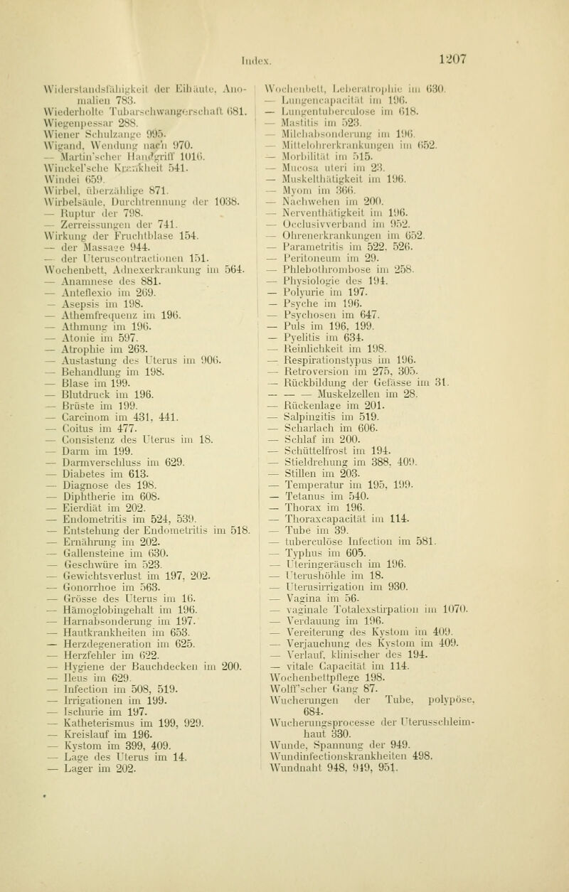 WiilurslaiiclsriUiitikuit ilor Eiliiuilc. Aiio- nialieu 783. Wiederholto Tiib;uschwanj,'Oi-.scluiri (581. Wiej^'eiipcssar 288. Wiener Scliulzaii^'c 995. Wi^Miid. Woiuluiiir iiac'ii 970. -- Marliirschei liaiu^^'nlV lOlli. Wiiickersclie Kiaiiiklieit bil. Windei 659. Wirbel, ülterzählige 871. Wirbelsäule. Durcbtrennuiiu' der 1088. ~ Huptur der 798- -- Zerreis:<unL;cn der 741. Wirkung der Fruclitblase 15-1. — der MassuL'e 944. — der Uterusconlraclidnen l.il. Wochenbett. Adnexerkrankuny; im 564. — Anamnese des 881. — Antetlexio im 269. — Asepsis im 198. — Athemtre(iueuz im 196. — Athmung im 196. — Atonie im 597. — Atrophie im 263. — Austastung des Uterus im 906. — Behandlung im 198. — Blase im 199. — Blutdruck im 196. — Brüste im 199. — Carcinom im 431, 441. — Coitus im 477. — Consistenz des Uterus im 18. — Darm im 199. — Darmverschluss im 629. — Diabetes im 613. — Diagnose des 198. — Diphtherie im 608. — Eierdiät im 202. — Endometritis im 524, 589. — Entstehung der Endometritis im 518. — Ernähiaing im 202. — Gallensteine im 630. — Geschwüre im 523. — Gewichtsverlust im 197. 202. — GonoiThoe im 563. — Grösse des Uterus im 16. — Hämoglobingehalt im 196. — Harnabsonderung im 197. — Hautkrankheiten im 653. — Herzdegeneration im 625. — Herzfehler im 622. — Hygiene der Bauchdecken im 200. — Ileus im 629. — Infection im 508, 519. — Irrigationen im 199. — Jscluuie im 197. — Katheteiismus im 199, 929. — Kreislauf im 196. — Kystom im 399, 409. — Lage des Uterus im 14. — Lager im 202. \ViH;hcid)etl, ijeberatr()|iliie im 630. — Lungencapacitüt im 19(5. — Lungentubercuiose im 618. — iVIastitis im .523. — Milchaiisonderung im 196. — .Miltelolueikrankungen im (552. — iMorbilitiU im 515. — Mucosa uteri im 23. — Muskelthätigkeit im 196. — Myom im 366. — Nadiwehen im 200. — NerventhiUiirkeit im 196. — Occlusivvei-band im 9.52. — ührenerkrankungen im 652. — Parametritis im 522. 526. — l'eritoneum im 29. — Phlebothrondjose im 258. — Physiologie des 194. — Polyurie im 197. — Psyche im 196. — Psychosen im 647. — Puls im 196, 199. — Pyelitis im 634. — Pieinlichkeit im 198. — Respiralionslypus im 196. — Retroversion im 275, 305. — Rückbildung der Gelasse im 31. — Muskelzellen im 28. — Rückenlage im 201. — Salpingitis im 519. — Scharlach im 606. — Schlaf im 200. — Schüttelfrost im 194. — Stieldrehung im 388. 409. — Stillen im 203. — Temperatur im 195, 199. — Tetanus im 540. — Thorax im 196. — Thoraxcapacität im 114. — Tube im 39. — tuberculöse Infection im 581. — Typhus im 605. — Uteringeräusch im 196. — Uterushöhle im 18. — Uterusirrisation im 930. — Vagina im 56. — vaginale Totalexstirpation im 1070. — Verdauung im 196. — Vereiterung des Kystom im 4U9. — Verjauchung des Kystom im 409. — Verlauf, klinischer des 194. — vitale Capacität im 114. ^Vochenbettptle!re 198. Wolffscher Gang 87. Wucherungen der Tube, polypöse, 684. Wucherungsprocesse der T'terussclileim- haut 330. AVunde, Spannung der 949. AVundinfectionskrankheilen 498. Wundnaht 948, 919, 951.