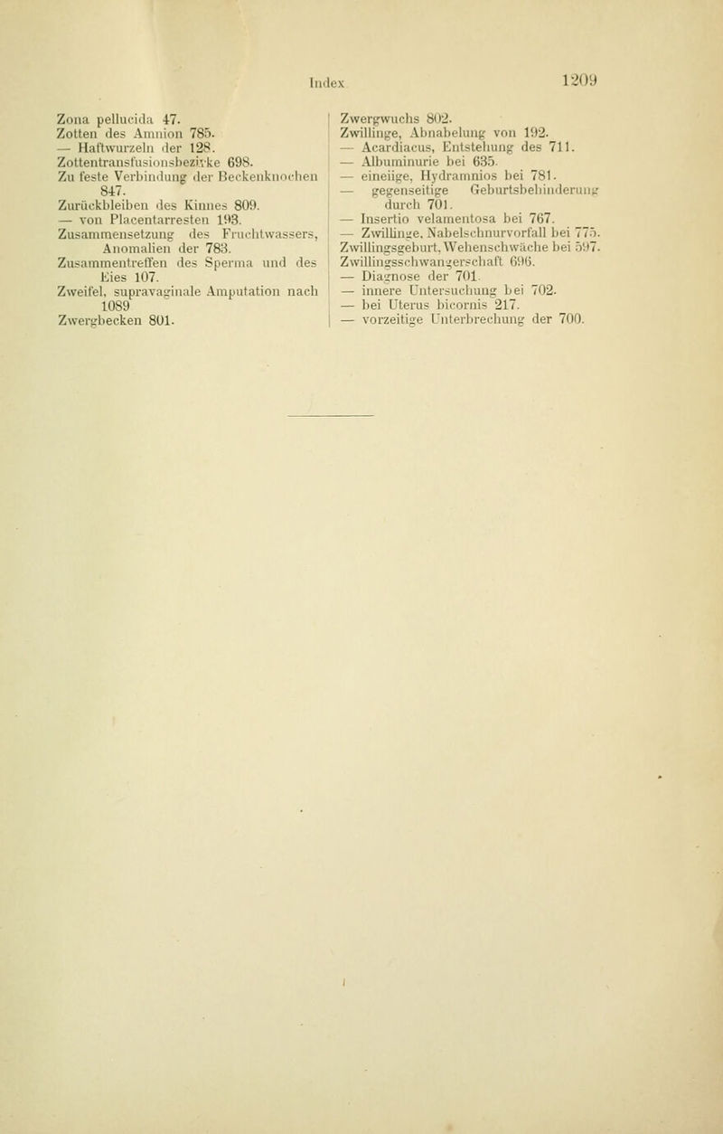 i20y Zona pellucida 47. Zotten des Amnion 785. — Haftvvurzeln der 128. Zottentransi'usionsbezi.vke 698. Zu feste Verbindung der Beckenknochen 847. Zurückbleiben des Kinnes 809. — von Pia Centarresten 193. Zusammensetzung des Fruchtwassers, Anomahen der 788. Zusammentreffen des Sperma und des Eies 107. Zweifel, supravasinale Amputation nach 1089 Zwersbecken 801. Zwergwuchs 802. Zwillinge, Abnabelung von 192. — Acardiacus, Entstehung des 711. — Albuminurie bei 635. — eineiige, Hydramnios bei 781. — gegenseitige Geburtsbehinderuntr durch 701. — Insertio velamentosa bei 767. [ — Zwilünge, Nabelschnurvorfall bei lln. i ZwiUingsgeburt. Wehenschwäche bei .597. ■ Zwillingsschwan;^er?chaft 696. — Diagnose der 701. — innere Untersuchung bei 702. — bei Uterus bicornis 217. I — vorzeitige Unterbrechung der 700.