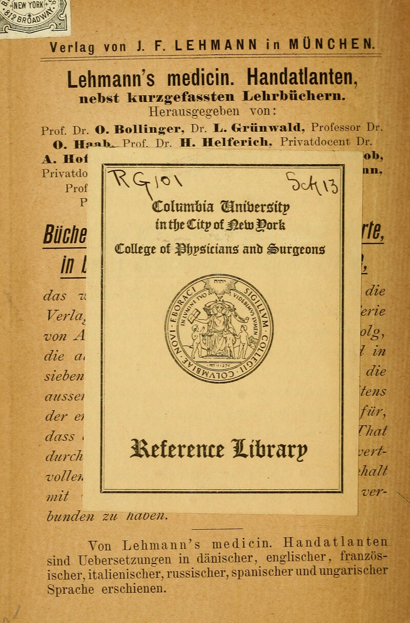 Columbia ^nibersfitp in ti)t Citj> of Mt\o ^ovk CoUege of ^I)j»si£ian£i anb ^urgconö l^dtvtmt Hihvavv niit ' bufiden zu naoen. ob, Uli. r/ft Lehmann's medicin. Handatlanten, nebst knrzgefassten lielirbüclierii. Herausgegeben von: Prof. Dr. O. BoUinger. Dr. L-. G-riiiiwald, Professor Dr. O. Hr^Iju- Prof. Dr. H. Helfericli. Privatdocent Dr. A. Hol _ Privatdo Prof P Bimne inj das t; Verla^ von A die tti sieben aussei der ei dass . durch volle?, die frie i in die tetis für, That :erf- ihalt ver- Yon Leliniann's medicin. Handatlanten sind rebersetzmis-en in dänischer, englisclier, französ- ischer, italienischer, russischer, spanischer und ungarischer Sprache erschienen.