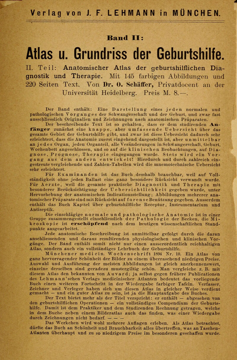 Band II: Atlas u. Grundriss der Geburtshilfe. II. Teil: Anatomischer Atlas der geburtshilflichen Dia- gnostik und Therapie. Mit 145 farbigen Abbildungen und 220 Seiten Text. Von Dr. 0. Schäffer, Privatdocent au der Universität Heidelberg. Preis M. 8.—. Der Band enthält: Eine Darstellung eines jeden normalen und patholog-ischen Vorganges der Schwang-erschaft und der Geburt, und zwar fast ausschliesslich Originalien und Zeichnungen nach anatomischen Präparaten. Der beschreibende Text ist so gehalten, dass er dem studirenden An- fänger zunächst eine knappe, aber umfassende tJebersicht über das gesamte Gebiet der Geburtshilfe gibt, und zwar ist diese TJebersicht dadurch sehr erleichtert, dass die Anatomie zuerst eingehend dargestellt ist, aber unmittelbar an jedes Organ, jeden Organteil, alle Veränderungen in Schwangerschaft, Geburt, Wochenbett angeschlossen, und so auf die klinischen Beobachtungen, auf Dia- gnose, Prognose, Therapie eingegangen wurde. Stets wird ein Vor- gang aus dem andern entwickelt! Hierdurch und durch zahlreich ein- gestreute vergleichende und Zahlen-Tabellen wird die mnemotechnische Uebersicht sehr erleichtert. Für Examinanden ist das Buch desshalb brauchbar, weil auf Voll- ständigkeit ohne jeden Ballast eine ganz besondere Rücksicht verwandt wurde. Für Aerzte, weil die gesamte praktische Diagnostik und Therapie mit besonderer Berücksichtigung der Uebersichtlichkeit gegeben wurde, unter Hervorhebung der anatomischen Indioationsstellung; Abbildungen mehrerer ana- tomischer Präparate sind mit Rücksicht auf forense Benützung gegeben. Ausserdem enthält das Buch Kapitel über geburtshilfliche Receptur, Instrumentarium und Antiseptik. Die einschlägige normale und pathologische Anatomie ist in einer Gruppe zusammengestellt einschliesslich der Pathologie der Becken, die Mi- kroskopie ist er-scliöpfend nach dem heutigen wissenschaftlichen Stand- punkte ausgearbeitet. Jede anatomische Beschreibung ist unmittelbar gefolgt durch die daran anschliessenden und daraus resultirenden physiologischen und klinischen Vor- gänge. Der Band enthält somit nicht nur einen ausserordentlich reichhaltigen Atlas, sondern auch ein vollständiges Lehrbuch der Geburtshilfe. Münchener mediein. Wochenschrift 1894 Nr. 10. Ein Atlas von ganz hervorragender Schönheit der Bilder zu einem überraschend niedrigen Preise. Auswahl und Ausführung der meisten Abbildungen ist gleich anerkennenswert, einzelne derselben sind geradezu mustergiltig schön. Man vergleiche z. B. mit diesem Atlas den bekannten von Auvard; ja selbst gegen frühere Publicationen des Lehmann'sehen Verlags medicinischer Atlanten bedeutet das vorliegende Buch einen weiteren Fortschritt in der Wiedergabe farbiger Tafeln. Verfasser, Zeichner und Verleger haben sich um diesen Atlas in gleicher Weise verdient gemacht — und ein guter Atlas zu sein, ist ja die Hauptaufgabe des Buches. Der Text bietet mehr als der Titel verspricht: er enthält — abgesehen von den geburtshilflichen Operationen — ein vollständiges Compendium der Geburts- hilfe. Damit ist dem Praktiker und dem Studirenden Rechnung getragen, welche in dem Buche neben einem Bilderatlas auch das finden, was einer Wiedergabe durch Zeichnungen nicht bedarf. — Das Werkchen wird wohl mehrere Auflagen erleben. Als Atlas betrachtet, dürfte das Buch an Schönheit und Brauchbarkeit alles übertreffen, was an Taschen- Atlanten überhaupt und zu so niedrigem Preise im besonderen geschaffen wurde.