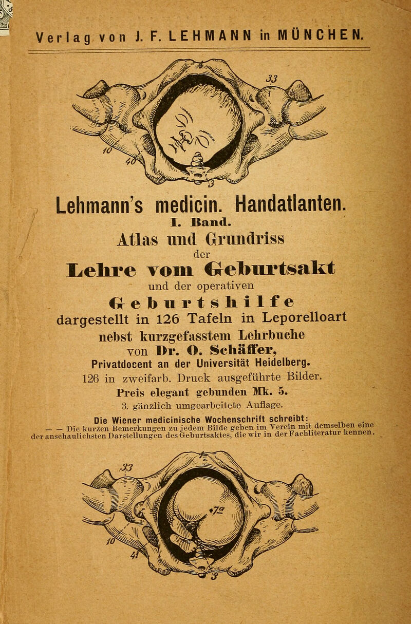 Lehmann's medicin. Handatlanten. I. Band. Atlas und Grundriss der liClire TOiML €reburtsalit und der operativen Creburtslillfe dargestellt in 126 Tafeln in Leporelloart nebst kurzgefasstem Lelirbuche von Dr. O. Scliäffer, Privatdocent an der Universität Heidelberg. 126 in zweifarb. Druck ausgeführte Bilder. Preis elegant gebunden Mk. 5. 3. gänzlich umgearbeitete Auflage. Die Wiener medicinisciie Woclienschrift schreibt: Die kurzen Bemerkungen zu jedem Bilde geben im Verein »'t 5'^'^\«,fi».^il,°f deranschaiüiohstenDarsteUungcn desOeburtsaktes, die wir in derFacbUteratur kennen.