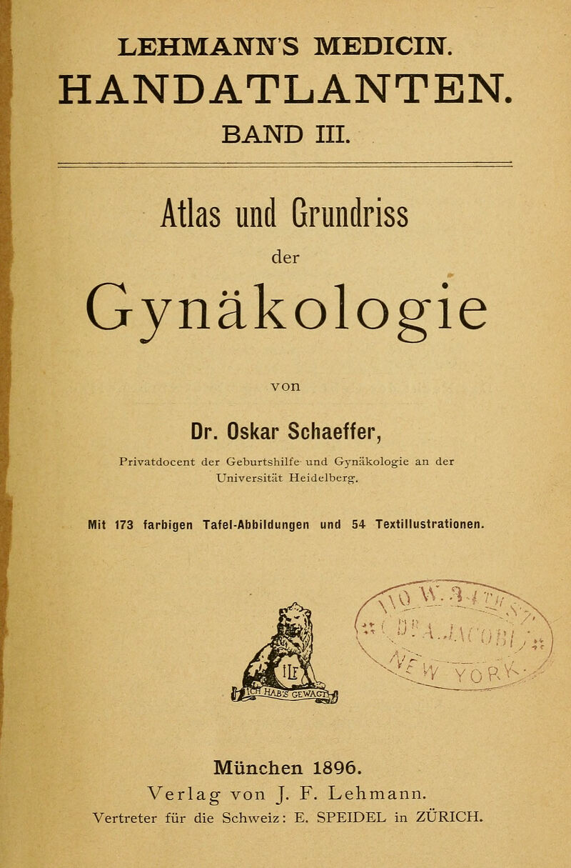 LEHMANNS MEDICIN. HANDATLANTEN. BAND III. Atlas und Grundriss der Gynäkologie Dr. Oskar Schaeffer, Privatdocent der Geburtshilfe und Gynäkologie an der Universität Heidelberg-. Mit 173 farbigen Tafel-Abbildungen und 54 Textitlustrationen. <ro^-i7^ -■^Ov'YoR^i München 1896. Verlag von J, F. Lehmann. Vertreter für die Schweiz: E. SPEIDEL in ZÜRICH.