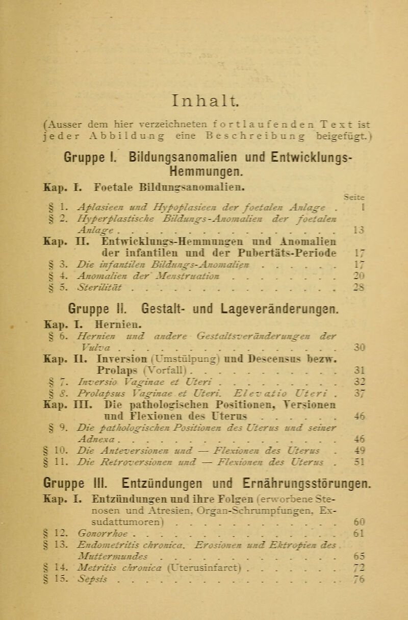 Inhalt. (Ausser dem hier verzeichneten fortlaufenden Text ist jeder Abbildung eine Beschreibung beigefügt.) Gruppe !. Bildungsanomalien und Entwicklungs- Hemmungen. Kap. I. Foetale Bildunssaaouialien. Seite § 1. Aflasieen und Hypaplasieen der foetalen Anlage . I § 2. Hyper plastische Bildungs-Anomalien der foetale» Anlage 13 Kap. n. Entwicklnngs-Hemmnng'eii und Anomalien der infantlleu und der Pubertäts-Periode § 3. Die infantilen Bildungs-Ajioiiialien 17 § 4. Anomalien der' Afensfruation 20 § 5. Sterilität . 2S Gruppe ii. Gestalt- und Lageveränderungen. Kap. I. Hernien. § 6. Hernien und andere Gestaltsveränderungen der Vulva r . . . 30 Kap. II. luTersiott (Umstülpung) und Deseen.<n.'< bezw. Prolaps ) Vorfall) 31 § 7. Inversio l'aginae et Uteri 32 § 8. Prolapsus Vaginae et Uteri. Elevazio Uteri . 3 Kap. m. Die pathologischen Positionen, Tersionen und Flexionen des Uterus 46 § 9. Die pathologischen Positionen des Uterus und seiner Adnexa 46 § 10. Die Anteversionen und — Flexionen des Uterus . 49 § 11. Die Retroversionen und — Flexionen des Uterus 51 Gruppe III. Entzündungen und Ernährungsstörungen. Kap. I. Entzüntluiigen uiiil ihre Folgen i erwürbeae Ste- nosen und Atresien. Organ-Schrumpfungen. Es- sudattunnoren) 60 § 12. Gonorrhoe :'_ § 13. Endometritis chronica. Erosionen nmd Ektropien d: Muttermundes o5 § 14. Metritis chronica (L'terusinfarc11 72