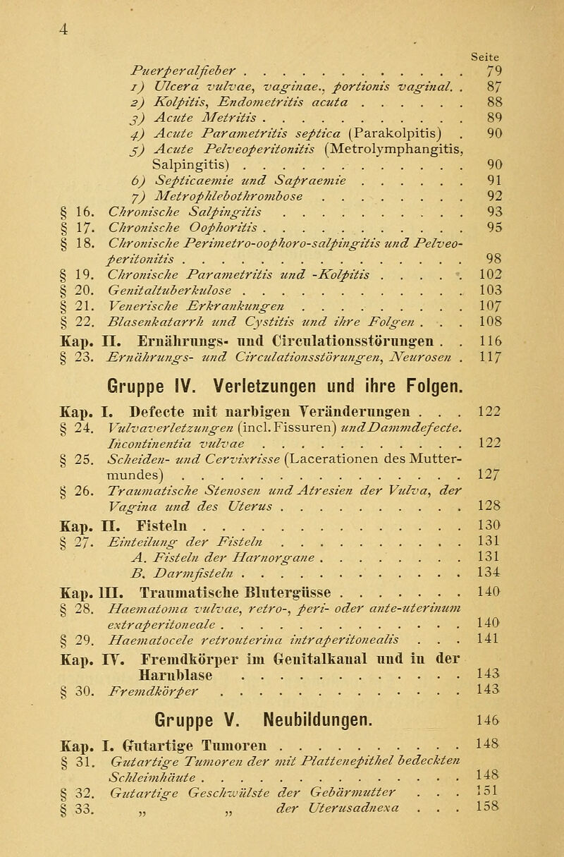 Seite Puerperalfieber 79 i) Ulcera vulvae^ vaginae.^ portionis vaghial. . 8/ 2) Kolpitis, Rndotnetritis acuta 88 ^) Acute Metrüts 89 4) Acute Parametritis septica (Parakolpitis) . 90 ß) Acute Pelveoperitonitis (Metrolymphangitis, Salpingitis) 90 6) Septicaemie und Sapraefnie 91 y) MetropJilebothrombose 92 § 16. Chronische Salpingitis 93 § 17. Chronische Oophoritis 95 § 18. Chronische Perimetro-ooplioro-salpingitis und Pelveo- peritonitis 98 § 19. Chrofiische Parametritis und -Kolpitis 102 § 20. Genitaltuberktdose 103 § 21. Venerische Erkranktingen 107 § 22. Blasenkatarrh und Cystitis und ihre Folgen . . . 108 Kap. II. Ernähnings- und Circulationsstörnng'en . . 116 § 23. Ernährungs- und Circulatiotisstörungen, JVeurosen . 11/ Gruppe IV. Verletzungen und ihre Folgen. Kap. I. Defecte mit narbigen Teränderungen . . . 122 § 24. Vulvaverletzungen (incl. Fissuren) undDammdefecte. Incontinentia vulvae 122 § 25. Scheiden- und Cervixrisse (Lacerationen des Mutter- mundes) 127 § 26. Traumatische Stenosen und Atresien der Vtdva, der Vagina und des Uterus 128 Kap. n. Fisteln 130 § 27. Einteilung der Fisteln 131 A. Fisteln der Harnorgane . . . .. . . . 131 B. Darmfisteln 13-t Kap. in. Tranmatisehe Blutergüsse HO § 28. Haematoma vulvae, retro-, peri- oder ante-titerinum extraperitoneale 140 § 29. Haematocele retrouterina intraperitonealis . . . 141 Kap. IT. Fremdkörper im Genitalkaual und iu der Harnblase H3 § 30. Fremdkörper 143 Gruppe V. Neubildungen. i46 Kap. I. (Jutartige Tumoren 148 § 31. Gutartige Tumoren der mit Plattenepithel bedeckten Schleimhäute 1-18 § 32. Gutartige Gesch-MÜlste der Gebärmutter . . . 151 § 33. „ „ der Uterusadnexa . . . 158