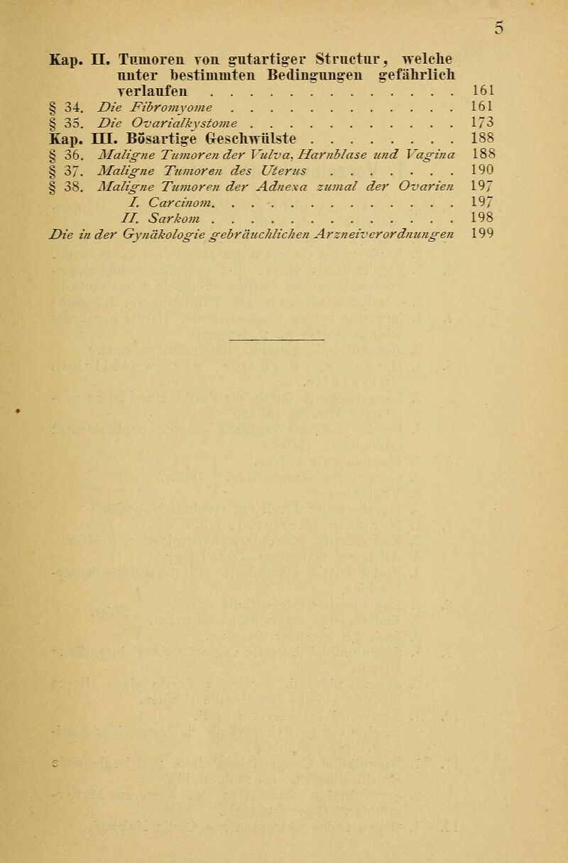 Tuiter bestimmten Bedingungen gefährlich Terlaufen 161 § 34. Die Fibromyome 161 § 35. Die Ovarialkvstome 1/3 Kap. m. Bösartige treschwülste 188 § 36. Maligne Tumoren der Vulva, Harnblase und Vagina 188 § 3. Maligne Tumoren des Utertis 190 § 38. Maligne Tumoren der Adnexa zumal der Ovarieti 19 /. Carcinom 197 //. Sarkom 198 Die in der Gynäkologie gebräuchlichen Arzneiverordnungen 199