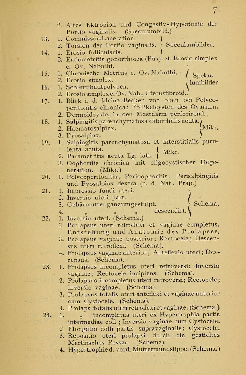 16. 2. Altes Ektropion und Congestiv-Hyperämie der 13. 1. Commissur-Laceration. \ 2. Torsion der Portio vaginalis. } Speculumbilder, 2. Endometritis gonorrhoica (Pus) et Erosio simplex 2. Erosio Simplex (lumbilder 1. Schleimhautpolypen. V 2. Erosio simplex c. Ov. Nab., Uterusfibroid./ 17, 1. Blick i. d. kleine Becken von oben bei Pelveo- peritonitis chronica; Follikelcysten des Ovarium. 2. Dermoidcyste, in den Mastdarm perforirend. 18. 1. Salpingitis parenchymatosakatarrhalisacuta.^ 2. Haematosalpinx.  ^Mikr. 3. Pyosalpinx. ) 19, l, Salpingitis parenchymatosa et interstitialis puru- lenta acuta. ) Mikr 2. Parametritis acuta lig. lati. j 3. Oophoritis chronica mit oligocystischer Dege- neration. (Mikr.) 20, 1, Pelveoperitonitis, Perioophoritis, Perisalpingitis und Pyosalpinx dextra (n. d. Nat., Präp.) 21. 1. Impressio fundi uteri. \ 2. Inversio uteri part. / 3. Gebärmutter ganz umgestülpt. > Schema. 4. j, ^ „ descendirt. \ 22. 1, Inversio uteri. (Schema.) ; 2. Prolapsus uteri retroflexi et vaginae completus. Entstehung und Anatomie des Prolapses. 3. Prolapsus vaginae posterior; Rectocele; Descen- sus uteri retroflexi. (Schema). 4. Prolapsus vaginae anterior; Anteflexio uteri ; Des- census. (Schema). 23. 1. Prolapsus incompletus uteri retroversi; Inversio vaginae ; Rectocele incipiens. (Schema). 2. Prolapsus incompletus uteri retroversi; Rectocele; Inversio vaginae. (Schema). 3. Prolapsus totalis uteri anteflexi et vaginae anterior ciim Cystocele. (Schema). 4. Prolaps, totalis uteri retroflexi et vaginae. (Schema.) 24, 1, „ incompletus uteri ex Hypertrophia partis intermediae coli.; Inversio vaginae cum Cystocele. 2. Elongatio colli partis supravaginalis; Cystocele. 3. Repositio uteri prolapsi durch ein gestieltes Martinsches Pessar. (Schema). 4. Hypertrophie d. vord. Muttermundslippe. (Schema.)
