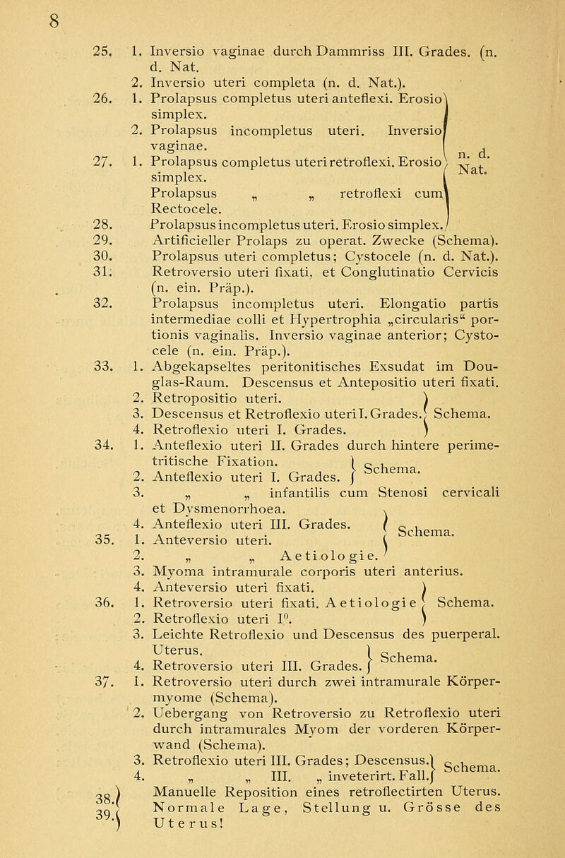 d. Nat. 2. Inversio uteri completa (n. d. Nat.). 26. 1. Prolapsus completus uteri anteflexi. Erosio\ Simplex. J 2. Prolapsus incompletus uteri. Inversiof vaginae. , \ n. d. 27. 1. Prolapsus completus uteriretroflexi. Erosio\ ^ ,* Simplex. [ Prolapsus „ „ retroflexi cuml Rectocele. 1 28. Prolapsus incompletus uteri. Erosiosimplex./ 29. Artificieller Prolaps zu operat. Zwecke (Schema). 30. Prolapsus uteri completus; Cystocele (n. d. Nat.). 31. Retroversio uteri fixati, et Conglutinatio Cervicis (n. ein. Präp.). 32. Prolapsus incompletus uteri. Elongatio partis intermediae colli et Hypertrophia „circularis por- tionis vaginalis. Inversio vaginae anterior; Cysto- cele (n. ein. Präp.). 33. 1. Abgekapseltes peritonitisches Exsudat im Dou- glas-Raum. Descensus et Antepositio uteri fixati. 2. Retropositio uteri. \ 3. Descensus et Retroflexio uteri I.Grades.I Schema. 4. Retroflexio uteri I. Grades. ) 34. 1. Anteflexio uteri II. Grades durch hintere perime- tritische Fixation. l Q h 2. Anteflexio uteri I. Grades. J 3. „ „ infantilis cum Stenosi cervicali Schema. et Dysmenorrhoea. x 4. Anteflexio uteri III. Grades. ( 35. 1. Anteversio uteri. i 2. „ „ Ae tiolo gie. ' 3. Myoma intramurale corporis uteri anterius. 4. Anteversio uteri fixati. \ 36. 1. Retroversio uteri fixati. Aetiologie ~ Schema. 2. Retroflexio uteri P. ) 3. Leichte Retroflexio und Descensus des puerperal. Uterus. ) 0 1 4. Retroversio uteri III. Grades. J 37. 1. Retroversio uteri durch zwei intramurale Körper- myome (Schema). 2. Uebergang von Retroversio zu Retroflexio uteri durch intramurales Myom der vorderen Körper- wand (Schema). 3. Retroflexio uteri III. Grades; Descensus.) o v 4. „ „ III. „ inveterirt. Fall./ ^^^^ema. OD ) Manuelle Reposition eines retroflectirten Uterus, oq) Normale Lage, Stellung u. Grösse des ■) Uterus!