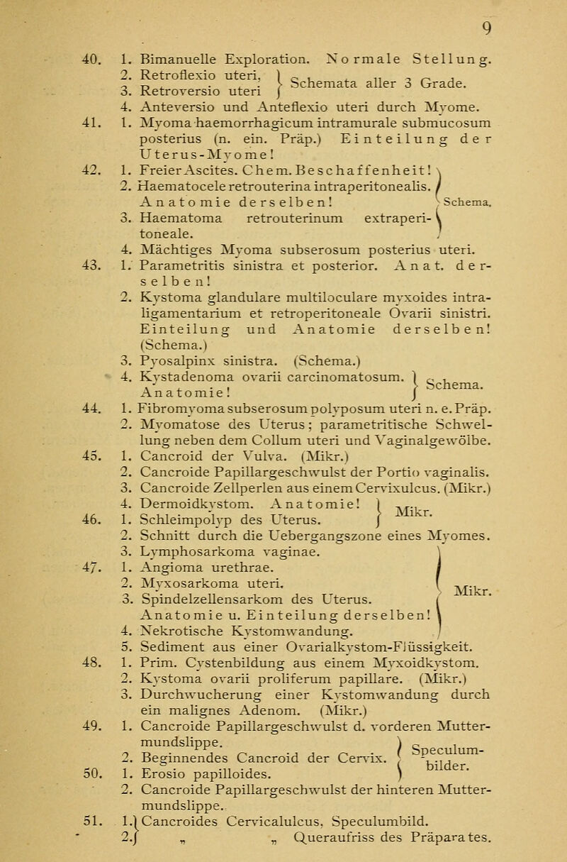 2. Retroflexio uteri, ] o i ^ n -. r- j ^ T-, ^ . j. ■ > bchemata aller o Grade. 3. Ketroversio uteri J 4. Anteversio und Anteflexio uteri durch Myome. 41. 1. Myomahaemorrhagicum intramurale submucosum posterius (n. ein. Präp.) Einteilung der Uterus-Myome! 42. 1. Freier Ascites. Cham. Beschaffenheit 1 \ 2. Haematoceleretrouterinaintraperitonealis. / Anatomie derselbenl Schema. 3. Haematoma retrouterinum extraperi- V toneale. , 4. Mächtiges Myoma subserosum posterius uteri. 43. 1. Parametritis sinistra et posterior. A n a t. der- selben! 2. Kystoma glanduläre multiloculare myxoides intra- ligamentarium et retroperitoneale Ovarii sinistri. Einteilung und Anatomie derselben! (Schema.) 3. Pyosalpinx sinistra. (Schema.) ' 4, Kvstadenoma ovarii carcinomatosum. ) c- i. , - , . , > Schema. Anatomie! J 44. 1. Fibromyoma subserosum polyposum uteri n. e. Präp. 2. Myomatose des Uterus; parametritische Schwel- lung neben dem Collum uteri und Vaginalgewöibe. 43. 1. Cancroid der Vulva. (Mikr.) 2. Cancroide Papillargeschwulst der Portio vaginalis. 3. Cancroide Zellperlen aus einem Cervixulcus. (Mikr.) 4. Dermoidkystom. Anatomie! 46. 1. Schleimpolyp des Uterus. 2. Schnitt durch die Uebergangszone eines Myomes. 3. Lymphosarkoma vaginae. 47. 1. Angioma urethrae. 2. Myxosarkoma uteri. v ^., 3. Spindelzellensarkom des Uterus. Anatomie u. Einteilung derselben! 4. Nekrotische Kystomwandung. 5. Sediment aus einer Ovarialkystom-Flüssigkeit. 48. 1. Prim. Cystenbildung aus einem Myxoidkystom. 2. Kystoma ovarii proliferum papilläre. (Mikr.) 3. Durchwucherung einer Kystomwandung durch ein malignes Adenom. (Mikr.) 49. 1. Cancroide Papillargeschwulst d. vorderen Mutter- mundslippe. ) o 1 o-D- \] r^ -jj r^ ■ ( Speculum- 2. Beginnendes Cancroid der Cer\ix. ^ 'u-]a 50. 1. Erosio papilloides. ) 2. Cancroide Papillargeschwulst der hinteren Mutter- mundslippe. 2.J „ „ Queraufriss des Präparates. I Mikr.