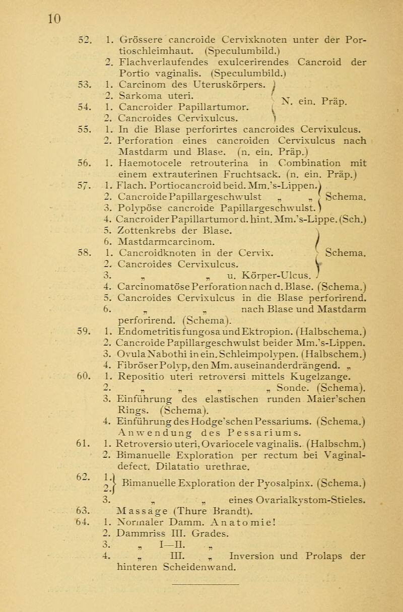 52. 1. Grössere cancroide Cervixknoten unter der Por- tioschleimhaut. (Speculumbild.) 2. Flachverlaufendes exulcerirendes Cancroid der Portio vaginalis. (Speculumbild.) 53. 1. Carcinom des Uteruskörpers, j 2. Sarkoma uteri. ' ^- . p .. 54. I. Cancroider Papillartumor. j  ' '  2. Cancroides Cer\ixulcus. ) 55. 1. In die Blase perforirtes cancroides Cen^ixulcus. 2. Perforation eines cancroiden Cersdxulcus nach Mastdarm und Blase, (n. ein. Präp.) 56. 1. Haemotocele retrouterina in Combination mit einem extrauterinen Fruchtsack. (n. ein. Präp.) 57. 1. Flach. Portiocancroidbeid.Mm.s-Lippen.l 2. Cancroide Papillargeschwulst ^ ^ , Schema. 3. Polypöse cancroide Papillargeschwulst.) 4. Cancroider Papillartumor d.hint. Mm.'s-Lippe.( Seh.) 5. Zottenkrebs der Blase. ; 6. Mastdarmcarcinom. / 58. 1. Cancroidknoten in der Cen-ix. Schema. 2. Cancroides Cervixulcus. y 3. „ „ u. Körper-Ulcus. / 4. Carcinomatöse Perforation nach d. Blase. (Schema.) 5. Cancroides Cer^-ixulcus in die Blase perforirend. 6. _ , nach Blase und Mastdarm perforirend. (Schema |. 59. 1. Endometritis fungosa und Ektropion. | Halbschema.) 2. Cancroide Papillargeschwulst beider Mm.'s-Lippen. 3. OvulaXabothi in ein. Schleimpolvpen. | Halbschem.) 4. FibröserPolvp. den Mm. auseinanderdrängend. „ 60. 1. Repositio uteri retroversi mittels Kugelzange. 2. „ „ _ ., Sonde. (Schema). 3. Einführung des elastischen runden Maier'schen Rings. (Schema I. 4. Einführung des Hodge'schenPessariums. (Schema.) Anwendung des Pessariums. 61. 1. Retroversio uteri. Ovariocele vaginalis. (Halbschm.) 2. Bimanuelle Exploration per rectum bei Vaginal- defect. Dilatatio urethrae. -,'!> Bimanuelle Exploration der Pyosalpinx. (Schema.) 3. „ „ eines Ovarialkvstom-Stieles. 63. Mas säge (Thure Brandt). 64. 1. Normaler Damm. Anatomiel 2. Dammriss ITI. Grades. 3. „ I-II. 4. „ in. „ Inversion und Prolaps der hinteren Scheidenwand.