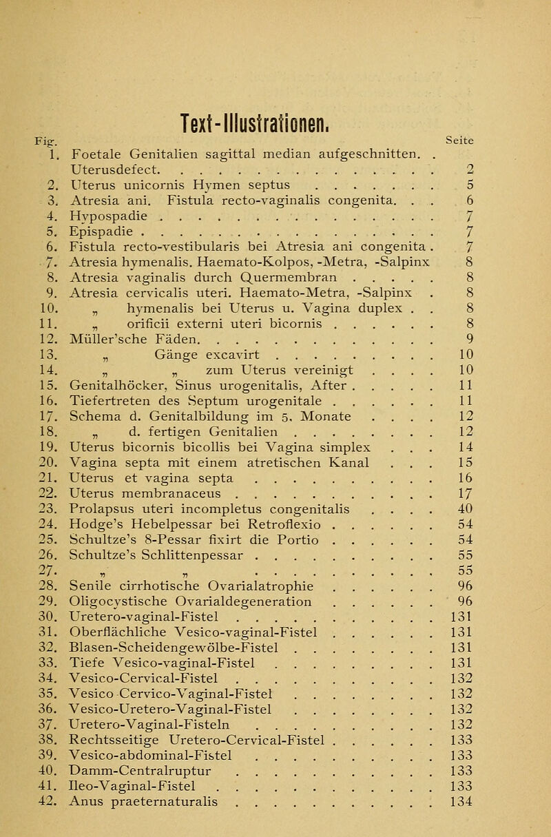 Text-iilustrationen. Fig-. Seite 1. Foetale Genitalien sagittal median aufgeschnitten. . Uterusdefect . 2 2. Uterus unicornis Hymen septus 5 3. Atresia ani. Fistula recto-vaginalis congenita. . . 6 4. Hypospadie 7 5. Epispadie 7 6. Fistula recto-vestibularis bei Atresia ani congenita . 7 7. Atresia hymenalis. Haemato-Kolpos, -Metra, -Salpinx 8 8. Atresia vaginalis durch Quermembran 8 9. Atresia cervicalis uteri. Haemato-Metra, -Salpinx . 8 10. „ hymenalis bei Uterus u. Vagina duplex . . 8 11. „ orificii externi uteri bicornis 8 12. Müller'sche Fäden 9 13. „ Gänge excavirt 10 14. „ „ zum Uterus vereinigt .... 10 15. Genitalhöcker, Sinus urogenitalis, After 11 16. Tiefertreten des Septum urogenitale 11 17. Schema d. Genitalbildung im 5. Monate .... 12 18. „ d. fertigen Genitalien 12 19. Uterus bicornis bicollis bei Vagina simplex ... 14 20. Vagina septa mit einem atretischen Kanal ... 15 21. Uterus et vagina septa 16 22. Uterus membranaceus 17 23. Prolapsus uteri incompletus congenitalis .... 40 24. Hodge's Hebelpessar bei Retroflexio 54 25. Schultze's 8-Pessar fixirt die Portio 54 26. Schultze's Schlittenpessar 55 27. V „ 55 28. Senile cirrhotische Ovarialatrophie 96 29. Oligocystische Ovarialdegeneration 96 30. Uretero-vaginal-Fistel 131 31. Oberflächliche Vesico-vaginal-Fistel 131 32. Blasen-Scheidengewölbe-Fistel 131 33. Tiefe Vesico-vaginal-Fistel 131 34. Vesico-Cervical-Fistel 132 35. Vesico Cervico-Vaginal-Fistel 132 36. Vesico-Uretero-Vaginal-Fistel 132 37. Uretero-Vaginal-Fisteln 132 38. Rechtsseitige Uretero-Cervical-Fistel 133 39. Vesico-abdominal-Fistel 133 40. Damm-Centralruptur 133 41. Ileo-Vaginal-Fistel 133