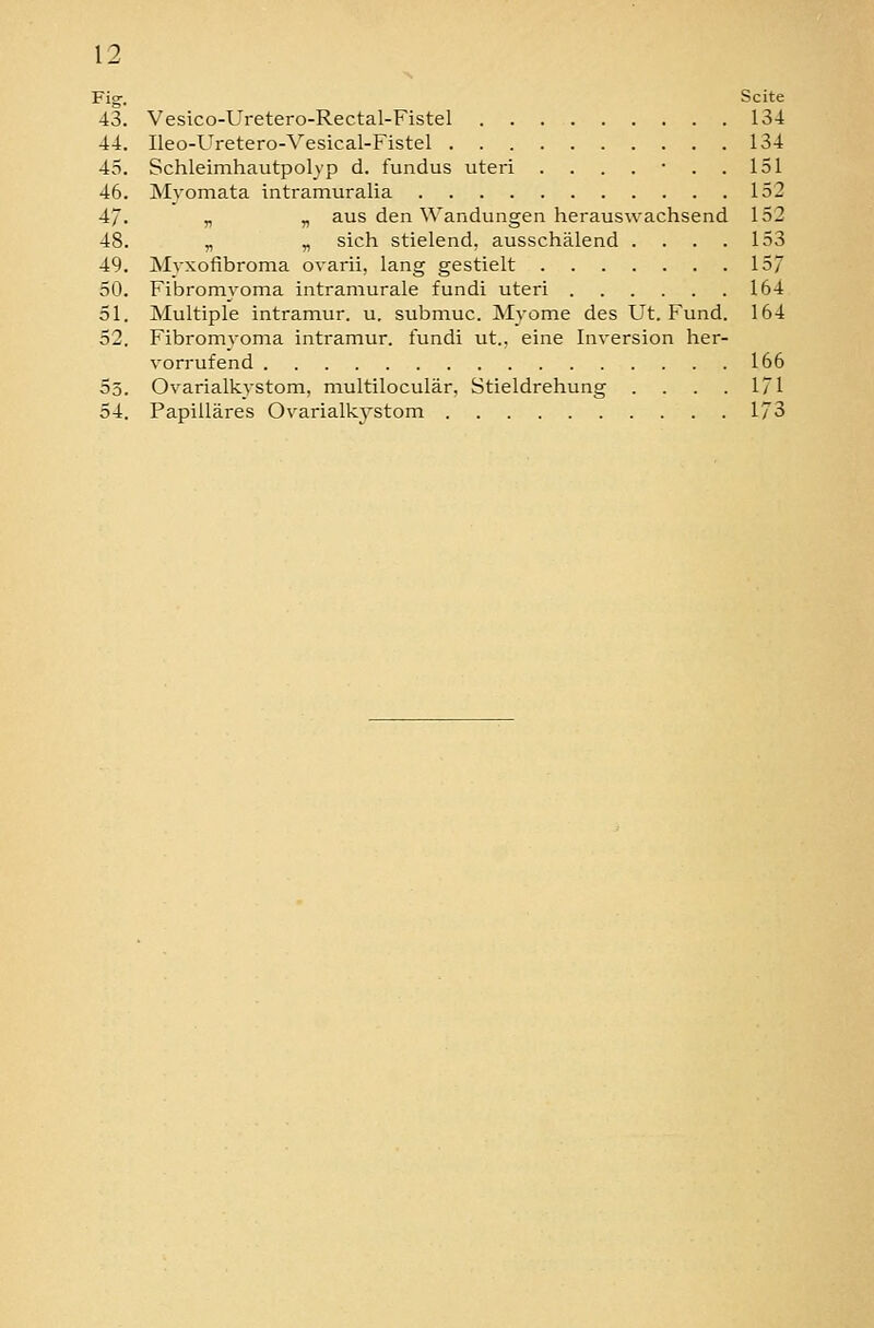 Fig-. Seite 43. Vesico-Uretero-Rectal-Fistel 134 44. Ileo-Uretero-Vesical-Fistel 134 45. Schleimhautpolvp d. fundus uteri ....... 151 46. Myomata intramuralia 152 47. „ „ aus den Wandungen herauswachsend 152 48. „ „ sich stielend, ausschälend .... 153 49. Myxofibroma ovarii, lang gestielt 157 50. Fibromyoma intramurale fundi uteri 164 51. Multiple intramur. u, submuc. Myome des Ut. Fund. 164 52. Fibromyoma intramur. fundi ut., eine Inversion her- vorrufend 166 53. Ovarialkystom, multiloculär, Stieldrehung .... 171 54. Papilläres Ovarialk^'stom 173