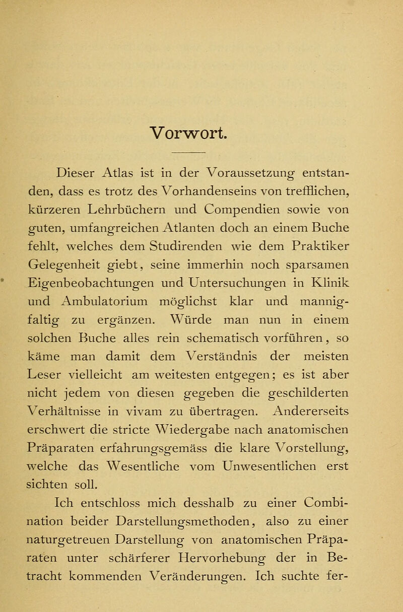 Vor^^ort. Dieser Atlas ist in der Voraussetzung entstan- den, dass es trotz des Vorhandenseins von trefflichen, kürzeren Lehrbüchern und Compendien sowie von guten, umfangreichen Atlanten doch an einem Buche fehlt, welches dem Studirenden wie dem Praktiker Gelegenheit giebt, seine immerhin noch sparsamen Eigenbeobachtungen und Untersuchungen in Klinik und Ambulatorium möglichst klar und mannig- faltig zu ergänzen. Würde man nun in einem solchen Buche alles rein schematisch vorführen, so käme man damit dem Verständnis der meisten Leser vielleicht am weitesten entgegen; es ist aber nicht jedem von diesen gegeben die geschilderten Verhältnisse in vivam zu übertragen. Andererseits erschwert die stricte Wiedergfabe nach anatomischen Präparaten erfahrungsgemäss die klare Vorstellung, welche das Wesentliche vom Unwesentlichen erst sichten soll. Ich entschloss mich desshalb zu einer Combi- nation beider Darstellungsmethoden, also zu einer naturgetreuen Darstellung von anatomischen Präpa- raten unter schärferer Hervorhebung der in Be- tracht kommenden Veränderungen. Ich suchte fer-