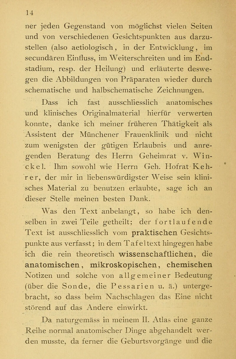 ner jeden Gegenstand von mög-lichst vielen Seiten und von verschiedenen Gesichtspunkten aus darzu- stellen (also aetiologisch, in der Entwicklung, im secundären Einfluss, im Weiterschreiten und im End- stadium, resp. der Heilung) und erläuterte deswe- gen die Abbildungen von Präparaten wieder durch schematische und halbschematische Zeichnungen. Dass ich fast ausschliesslich anatomisches und klinisches Originalmaterial hierfür verwerten konnte, danke ich meiner früheren Thätigkeit als Assistent der Münchener Frauenklinik und nicht zum wenigsten der gütigen Erlaubnis und anre- genden Beratung des Herrn Geheimrat v. Win- ckel. Ihm sowohl wie Herrn Geh. Hofrat Keh- rer, der mir in liebenswürdigster Weise sein klini- sches Material zu benutzen erlaubte, sage ich an dieser Stelle meinen besten Dank. Was den Text anbelangt, so habe ich den- selben in zwei Teile getheilt; der fortlaufende Text ist ausschliesslich vom praktischen Gesichts- punkte aus verfasst; in dem Tafeltext hingegen habe ich die rein theoretisch wissenschaftlichen, die anatomischen, mikroskopischen, chemischen Notizen und solche von allgemeiner Bedeutung (über die Sonde, die Pessarien u. ä.) unterge- bracht, so dass beim Nachschlagen das Eine nicht störend auf das Andere einwirkt. Da naturgemäss in meinem II. Atlas eine ganze Reihe normal anatomischer Dinge abgehandelt wer- den musste, da ferner die Geburtsvorgänge und die