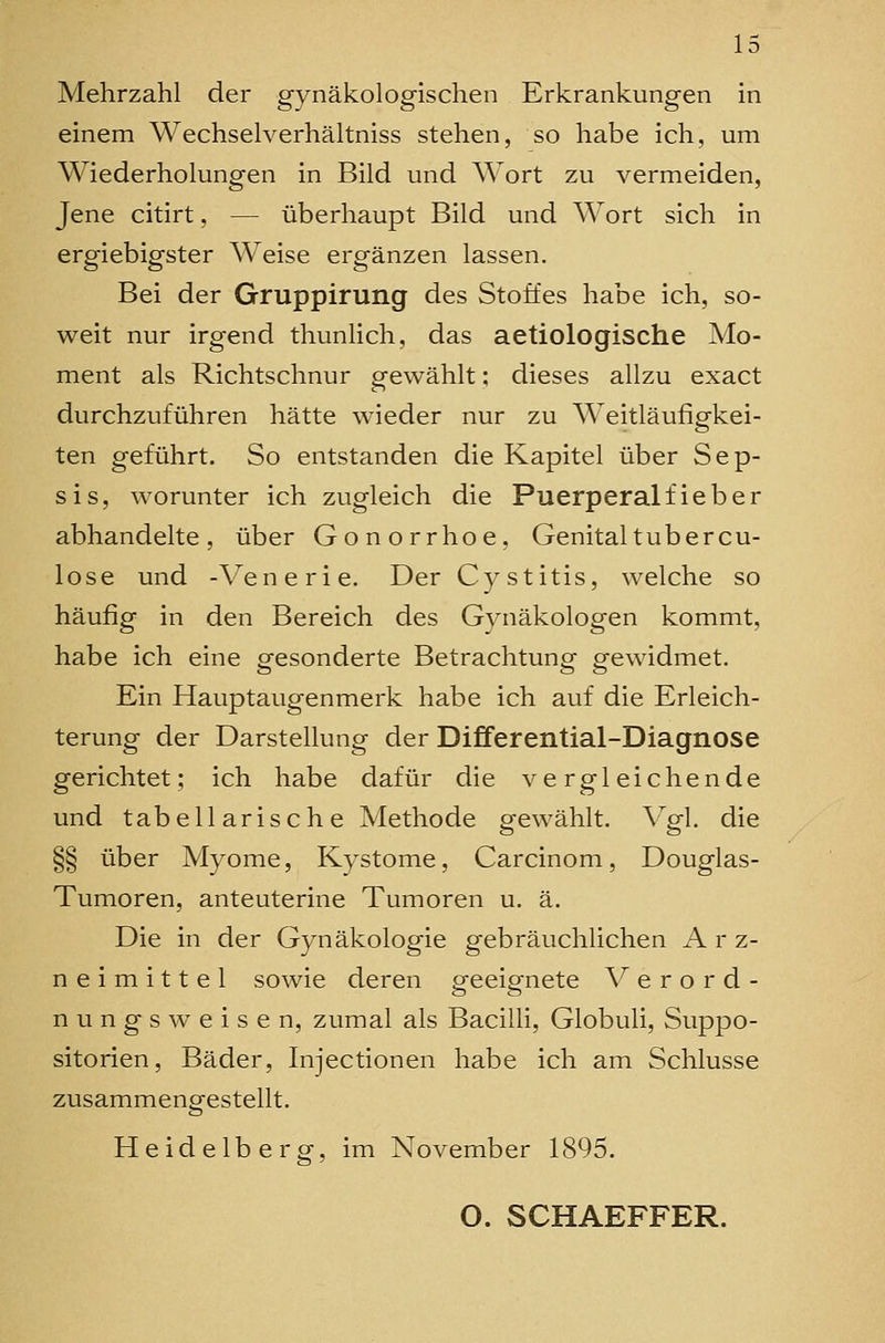 Mehrzahl der gynäkologischen Erkrankungen in einem Wechselverhältniss stehen, so habe ich, um Wiederholungen in Bild und AVort zu vermeiden, Jene citirt, — überhaupt Bild und Wort sich in ergiebigster Weise ergänzen lassen. Bei der Gruppirung des Stoffes habe ich, so- weit nur irgend thunhch, das aetiologische Mo- ment als Richtschnur gewählt; dieses allzu exact durchzuführen hätte wieder nur zu Weitläufigkei- ten geführt. So entstanden die Kapitel über Sep- sis, worunter ich zugleich die Puerperalfieber abhandelte, über Gonorrhoe, Genitaltubercu- lose und -Venerie. Der Cystitis, welche so häufig in den Bereich des Gynäkologen kommt, habe ich eine gesonderte Betrachtung gewidmet. Ein Hauptaugenmerk habe ich auf die Erleich- terung der Darstellung der Differential-Diagnose gerichtet; ich habe dafür die vergleichende und tabellarische Methode gewählt. Vgl. die §§ über Myome, Kystome, Carcinom, Douglas- Tumoren, anteuterine Tumoren u. ä. Die in der Gynäkologie gebräuchlichen A r z- n e i m i 11 e 1 sowie deren p-eeisrnete V e r o r d - n u n g s w e i s e n, zumal als Bacilli, Globuli, Suppo- sitorien, Bäder, Injectionen habe ich am Schlüsse zusammengestellt. Heidelberg, im November 1895, O. SCHAEFFER.