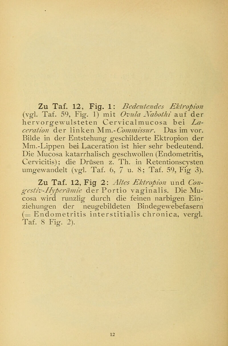 Zu Taf. 12, Fig. 1: Bedeutendes Ektropion (vgl. Taf. 59, Fig. 1) mit Ovula JCabothi auf der hervorgewulsteten Cervicalmucosa bei I^a- ceraiion der linken Mm.-Cöww/ly^/cr. Das im vor. Bilde in der Entstellung geschilderte Ektropion der Mm.-Lippen bei Laceration ist hier sehr bedeutend. Die Mucosa katarrhalisch geschwollen (Endometritis, Cervicitis); die Drüsen z. Th. in Retentionscysten umgewandelt (vgl. Taf. 6, 7 u. 8; Taf. 59, Fig 3). Zu Taf. 12, Fig 2: Altes Ektropion und Con- gestiv-Hxperänn'e der Portio vaginalis. Die Mu- cosa wird runzlig durch die feinen narbigen Ein- ziehungen der neugebildeten Bindegewebefasern (= Endometritis interstitialis chronica, vergl.