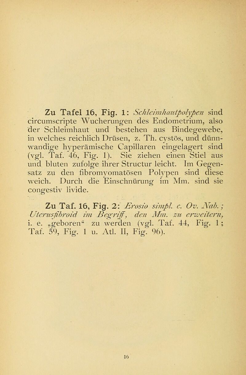circumscripte Wucherungen des Endometrium, also der Schleimhaut und bestehen aus Bindegewebe, in welches reichlich Drüsen, z. Th. cystös, und dünn- wandige hyperämische Capillaren eingelagert sind (vgl. Taf. 46, Fig. 1). Sie ziehen einen Stiel aus und bluten zufolge ihrer Structur leicht. Im Gegen- satz zu den fibromyomatösen Polypen sind diese weich. Durch die Einschnürung im Mm. sind sie congestiv livide. Zu Taf. 16, Fig. 2: £rosio simpl. c. Ov. Mab.; Utenisfihro/d im Begriff, den Mm. zu erweitern^ i. e. „geboren zu werden (vgl. Taf. 44, Fig. 1 ; Taf. 59, Fig. 1 u. Atl. II, Fig. 96).