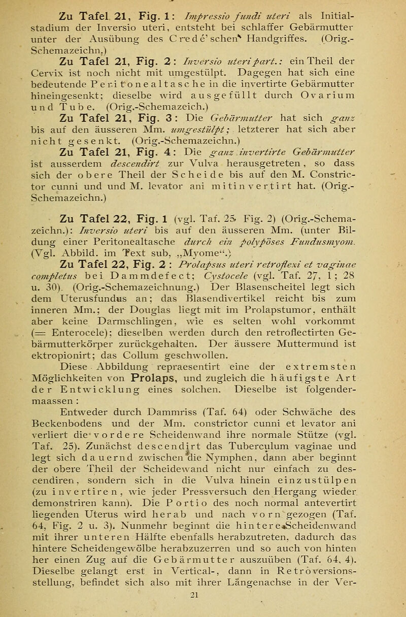Zu Tafel. 21, Fig. 1: Impressio fundi uteri als Initial- stadium der Inversio uteri, entsteht bei schlaffer Gebärmutter unter der Ausübung des C re d e'schen*^ Handgriffes. (Orig.- Sohemazeichn.) Zu Tafel 21, Fig. 2 : lu-oersio uteripart.: ein Theil der Cervix ist noch nicht mit umgestülpt. Dagegen hat sich eine bedeutende Peritonealtasche in die invertirte Gebärmutter hineingesenkt; dieselbe wird ausgefüllt durch Ovarium und Tube. (Orig.-Schemazeich.) Zu Tafel 21, Fig. 3 : Die Gebärmutter hat sich ganz bis auf den äusseren Mm. umgestülpt; letzterer hat sich aber nicht gesenkt. (Orig.-Schemazeichn.) Zu Tafel 21, Fig. 4: Die ganz invertirte Gebärmutter ist ausserdem descendirt zur Vulva herausgeti-eten , so dass sich der obere Theil der Scheide bis auf den M. Constric- tor cunni und und M. levator ani mitinvertirt hat. (Orig.- Schemazeichn.) Zu Tafel 22, Fig. 1 (vgl. Taf. 2S Fig. 2) (Orig.-Schema- zeichn.): Inversio uteri bis auf den äusseren Mm. (unter Bil- dung einer Peritonealtasche durch ein polypöses Fundusmyom. (Vgl. Abbild, im Text sub, „Myome.) Zu Tafel 22, Fig. 2 : Prolapsus uteri retroßexi et vaginae completus bei Dammdefect; Cvstocele (vgl. Taf. 27, 1; 28 u. 30). (Orig.-Schemazeichnung.) Der Blasenscheitel legt sich dem Uterusfundus an; das Blasendivertikel reicht bis zum inneren Mm.; der Douglas liegt niit im Prolapstumor, enthält aber keine Darmschlingen, wie es selten wohl vorkommt (= Enterocele); dieselben werden durch den retroflectirten Ge- bärmutterköi-per zurückgehalten. Der äussere Muttermimd ist ektropionirt; das Collum geschwollen. Diese Abbildung repraesentirt eine der extremsten Möglichkeiten von Prolaps, und zugleich die häufigste Art der Ent'wicklung eines solchen. Dieselbe ist folgender- maassen : Entweder durch Dammriss (Taf. 64) oder Schwäche des Beckenbodens und der Mm. constrictor cunni et levator ani verliert die-vordere Scheidenwand ihre normale Stütze (vgl. Taf. 25). Zunächst descendirt das Tuberculum vaginae und legt sich dauernd zwischen die Nymphen, dann aber beginnt der obere Theil der Scheidewand nicht nur einfach zu des- cendiren, sondern sich in die Vulva hinein einzustülpen (zu invertiren, wie jeder Pressversuch den Hergang wieder demonstriren kann). Die Portio des noch normal antevertirt liegenden Uterus wird herab und nach vorn gezogen (Taf. 64, Fig. 2 u. 3). Nunmehr beginnt die hintere«Scheidenwand mit ihrer unteren Hälfte ebenfalls herabzutreten, dadurch das hintere Scheidengew^ölbe herabzuzerren und so auch von hinten her einen Zug auf die Gebärmutter auszuüben (Taf. 64,4). Dieselbe gelangt erst in Vertical-, dann in Retroversions- stellung, befindet sich also mit ihrer Längenachse in der Ver- 21