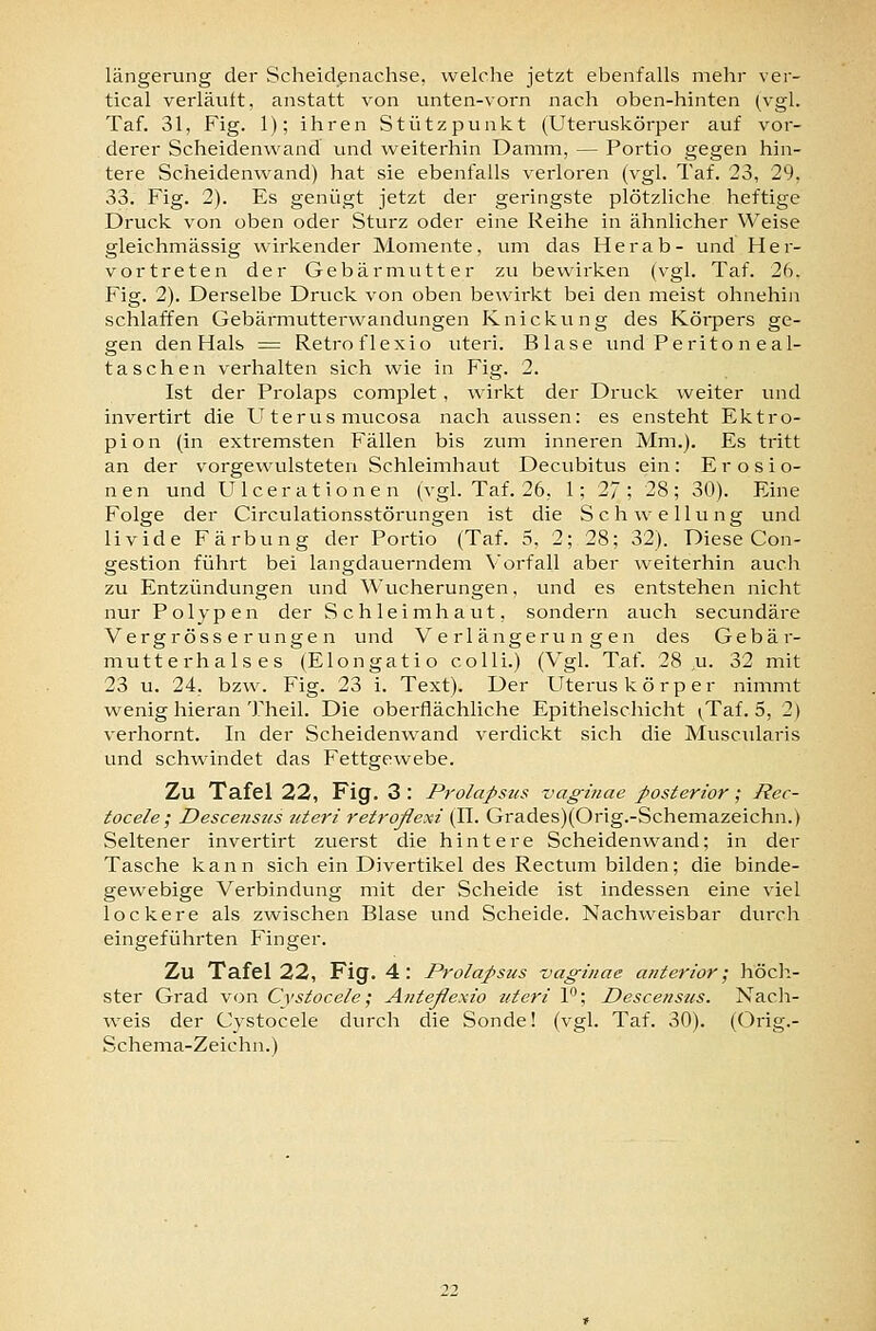 längerung der Scheidenachse, welclie jetzt ebenfalls mehr ver- tical verläuft, anstatt von unten-vorn nach oben-hinten (vgl. Taf. 31, Fig. 1); ihren Stützpunkt (Uteruskörper auf vor- derer Scheidenwand und weiterhin Damm, — Portio gegen hin- tere Scheidenwand) hat sie ebenfalls verloren (vgl. Taf. 23, 29, 33. Fig. 2). Es genügt jetzt der geringste plötzliche heftige Druck von oben oder Sturz oder eine Reihe in ähnlicher Weise gleichmässig wirkender Momente, um das Herab- und Her- vortreten der Gebärmutter zu bewirken (vgl. Taf. 26. Fig. 2). Derselbe Druck von oben bewirkt bei den meist ohnehin schlaffen Gebärmutterwandungen Knickung des Köipers ge- gen den Hals = Retroflexio uteri. Blase imd Perito n eal- tasehen verhalten sich wie in Fig. 2. Ist der Prolaps complet, wirkt der Druck weiter und invertirt die Uterus mucosa nach aussen: es ensteht Ektro- pion (in extremsten Fällen bis zum inneren Mm.). Es tritt an der vorgewulsteten Schleimhaut Decubitus ein: Erosio- nen und U Icerationen (vgl. Taf. 26, 1; 27; 28; 30). Eine Folge der Circulationsstörungen ist die Schwellung und livide Färbung der Portio (Taf. 5, 2; 28; 32). Diese Con- gestion führt bei langdauerndem Vorfall aber weiterhin aucli zu Entzündungen und ^^'ucherungen, und es entstehen nicht nur Polypen der Schleimhaut, sondern auch secundäre Vergröss e rungen und Verlängerungen des Gebär- mutterhalses (Elongatio colli.) (Vgl. Taf. 28 ,u. 32 mit 23 u. 24, bzw. Fig. 23 i. Text). Der Uterus k ö r p e r nimmt wenig hieran Theil. Die oberflächliche Epithelschicht (Tai. 5, 2) verhornt. In der Scheidenwand verdickt sich die Muscularis und schwindet das Fettgewebe. Zu Tafel 22, Fig. 3 : Prolapsus vaghiae posterior; Rec- tocele; Desceiisus uteri retroßexi (IL Grades)(Orig.-Schemazeichn.) Seltener invertirt zuerst die hintere Scheidenwand; in der Tasche kann sich ein Divertikel des Rectum bilden; die binde- gewebige Verbindung mit der Scheide ist indessen eine viel lockere als zwischen Blase und Scheide. Nachweisbar durch eingeführten Finger. Zu Tafel 22, Fig. 4 : Prolapsus vagiiiae anterior; höcli- ster Grad von Cvstoce/e; Anteßexio uteri 1; Descensus. Nach- weis der Cystocele dtnxh die Sonde! (vgl. Taf. 30). (Orig.- Schema-Zeichn.)