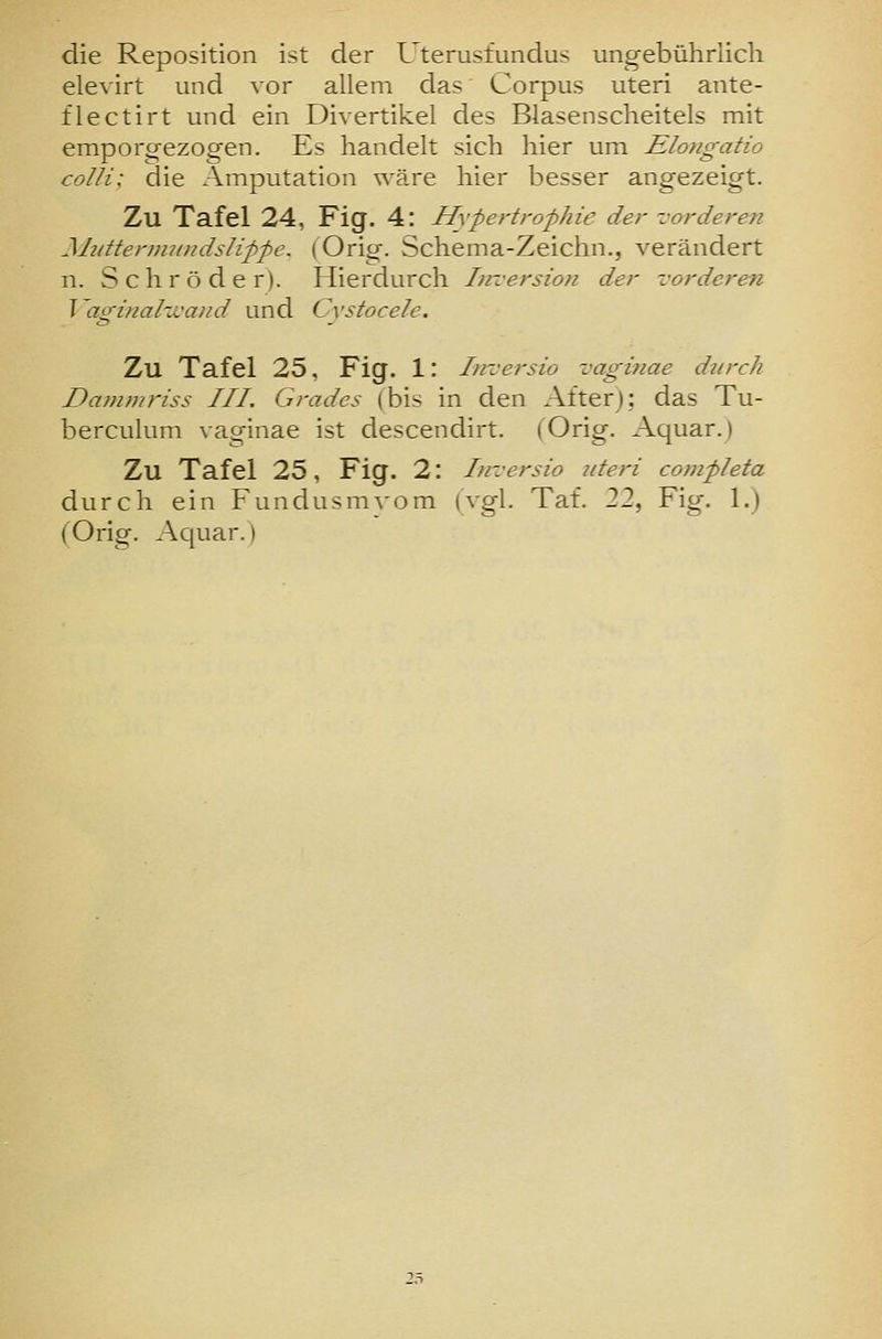 die Reposition ist der Uterusfundus ungebührlich elevirt und vor allem das Corpus uteri ante- flectirt und ein Divertikel des Blasenscheitels mit emporg-ezogen. Es handelt sich hier um Elongatio colli: die Amputation wäre hier besser angezeigt. Zu Tafel 24, Fig. 4: Hypertrophie der vorderen MtäteniuDidslippe. (Orig. Schema-Zeichn., verändert n. Schröder). Hierdurch Inversion der vorderen Vaginahvaiid und Cystocele. Zu Tafel 25, Fig. 1: Tnversio vaginae durch Dammriss III. Grades (bis in den After); das Tu- berculum vaginae ist descendirt. (Orig. Aquar.) Zu Tafel 25, Fig. 2: Inversio uteri completa durch ein Fundusmyom (vgl. Taf. 22, Fig. 1.) (Orig. Aquar.)