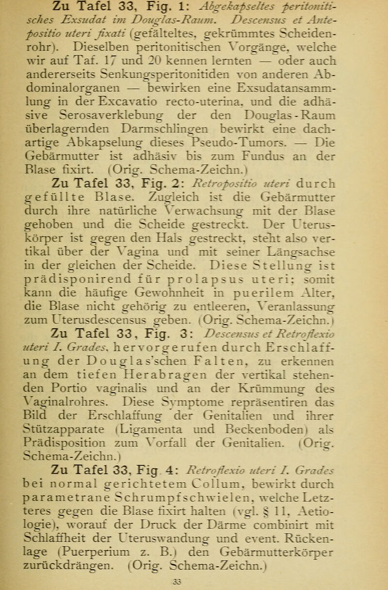 sches Exsudat im Douglas-Raiim. Descenszis et Ajite- fositio uteri ßxati (gefälteltes, gekrümmtes Scheiden- rohr). Dieselben peritonitischen \'orgänge. welche wir auf Taf. 17 und 20 kennen lernten — oder auch andererseits Senkungsperitonitiden von anderen Ab- dominalorganen — bewirken eine Exsudatansamm- lumg in der Excavatio recto-uterina. und die adhä- sive Serosaverklebung der den Douglas - Raum überlag-ernden Darmschlinoren bewirkt eine dach- artige Abkapselung dieses Pseudo-Tumors. —■ Die Gebärmutter ist adhäsiv bis zum Fundus an der Blase fixirt. i Orig. Schema-Zeichn.) Zu Tafel 33, Fig. 2: Retropositio uteri durch gefüllte Blase. Zugleich ist die Gebärmutter durch ihre natürliche \'erwachsung mit der Blase gehoben und die Scheide gestreckt. Der Uterus- körper ist gegen den Hals gestreckt, stellt also ver- tikal über der \'agina und mit seiner Längsachse in der gleichen der Scheide. Diese Stellung ist prädisponirend für prolapsus uteri: somit kann die häutige Gewohnheit in puerilem Alter, die Blase nicht gehörig zu entleeren, \'eranlassung zum Uterusdescensus geben, iOrig. Schema-Zeichn.) Zu Tafel 33, Fig. 3: Descensus et Retroßexio uteri I. Grades, hervorgerufen durch Erschlaff- ung der D o u g 1 a s'schen Falten, zu erkennen an dem tiefen Herabragen der vertikal stehen- den Portio vaginalis und an der Krümmung- des ö mung \^aginalrohres. Diese Svmptome repräsentiren das Bild der Erschlaffung der Genitalien und ihrer Stützapparate iLigamenta und Beckenboden) als Prädisposition zum \'orfall der Genitalien. (Orig. Schema-Zeichn.) Zu Tafel 33, Fig 4: Retroßexio uteri I. Grades bei normal gerichtetem Collum, bewirkt durch parametrane Schrumpf Schwielen, welche Letz- teres gegen die Blase fixirt halten (vgl. § 11, Aetio- logie), worauf der Druck der Därme combinirt mit Schlaftheit der Uteruswandung und event. Rücken- lage iPuerperium z. B.) den Gebärmutterkörper zurückdrängen. (Orig. Schema-Zeichn.)
