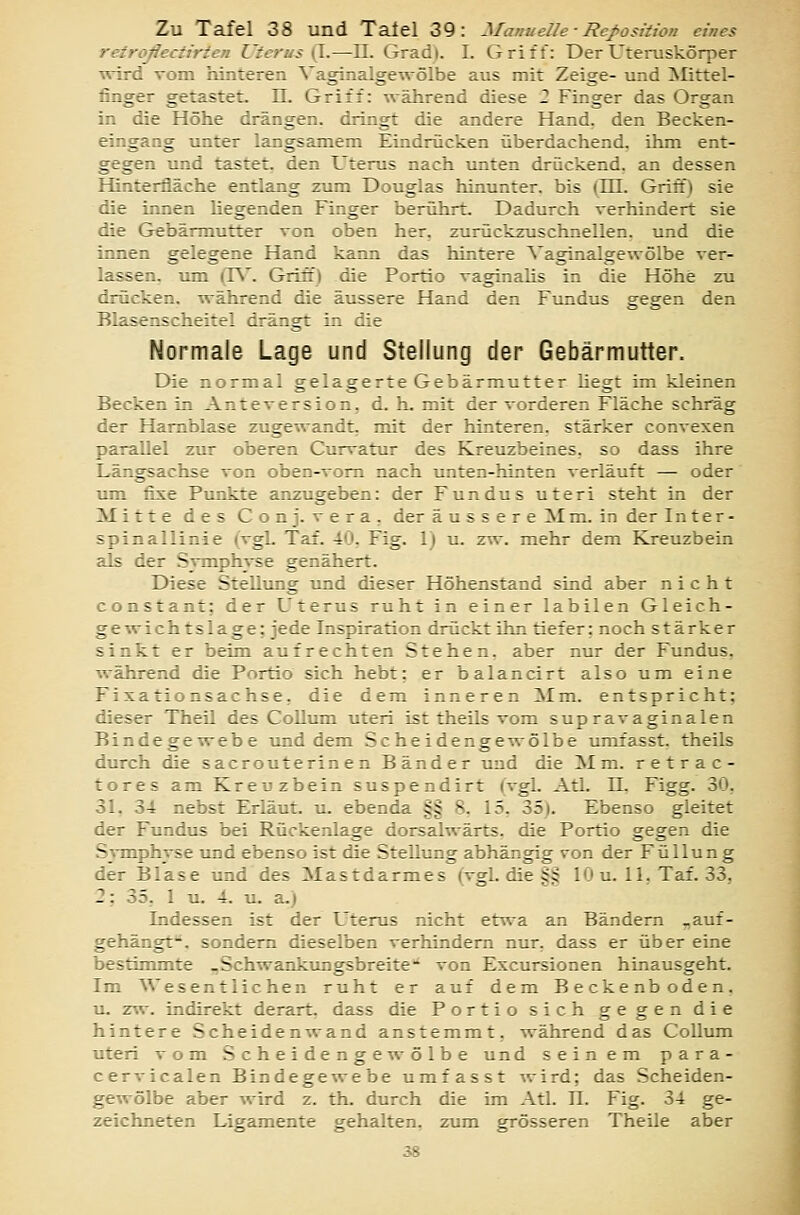 retroßectirten Uterus (I.—-IL Grad). I. Griff: Der Uteruskörper ^vird vom hinteren Vaginalgewölbe aus mit Zeige- und ]Mittel- finger getastet. 11. Griff: während diese 2 Finger das Organ in die Höhe drängen, dringt die andere Hand, den Becken- eingaog unter langsamem Eindrücken überdachend, ihm ent- gegen und tastet, den Uterus nach unten drückend, an dessen Hinterfläche entlang zum Douglas hinunter, bis (Hl. Griff) sie die innen hegenden Finger berührt. Dadurch verhindert sie die Gebärmutter von oben her, zurückzuschnellen, und die innen gelegene Hand kann das hintere Vaginalgewölbe ver- lassen, um (R. Griff) die Portio vaginahs in die Höhe zu drücken, während die äussere Hand den Fundus gegen den Blasenscheitel drängt in die Normale Lage und Stellung der Gebärmutter. Die normal gelagerte Gebärmutter hegt im kleinen Becken in Anteversion, d. h. mit der vorderen Fläche schräg der Harnblase zugewandt, mit der hinteren, stärker convexen parallel zur oberen Curvatur des Kreuzbeines, so dass ihre Längsachse von oben-vom nach unten-hinten verläuft — oder um fixe Punkte anzugeben: der Fundus uteri steht in der Mitte des Conj. vera, der äussere Mm. in der Inter- spinallinie (vgl. Tal. 40, Fig. 1) u. zw. mehr dem Kreuzbein als der Svmphyse genähert. Diese Stellung und dieser Höhenstand sind aber nicht constant; der Uterus ruht in einer labilen Gleich- ge^vichtslage: jede Inspiration drückt ihn tiefer; noch stärker sinkt er beim aufrechten Stehen, aber nur der Fundus, während die Portio sich hebt; er balancirt also um eine Fixationsachse, die dem inneren Mm. entspricht; dieser Theil des Collum uteri ist theils vom supravaginalen Bindege^vebe und dem Scheidenge\\-ölbe umfasst. theils durch die sacrouterin en Bänder und die Mm. retrac- tores am Kreuzbein suspendirt (vgl. Atl. 11, Figg. 30, 31. 34 nebst Erläut. u. ebenda §§ 8. 15, }>h). Ebenso gleitet der Fundus bei Rückenlage dorsalwärts, die Portio gegen die SiiTnphvse und ebenso ist die Stellung abhängig von der Füllung der Blase und des Mastdarmes (vgl. die §§ 10 u. 11, Taf. 33, 2; 35, 1 u. 4. u. a.) Indessen ist der Uterus nicht etwa an Bändern „auf- gehängt**, sondern dieselben verhindern nur, dass er über eine bestimmte „Schwankungsbreite** von Excursionen hinausgeht. Im Wesentlichen ruht er auf dem Beckenboden. u. zw. indirekt derart, dass die Portio sich gegen die hintere Scheidenwand anstemmt, während das Collum uteri vom Scheidenge^völbe und seinem para- cervicalen Bindegewebe umfasst wird; das Scheiden- gewölbe aber wird z. th. durch die im Atl. Tl. Fig. 34 ge- zeichneten Ligamente gehalten, zum grösseren Theile aber 38