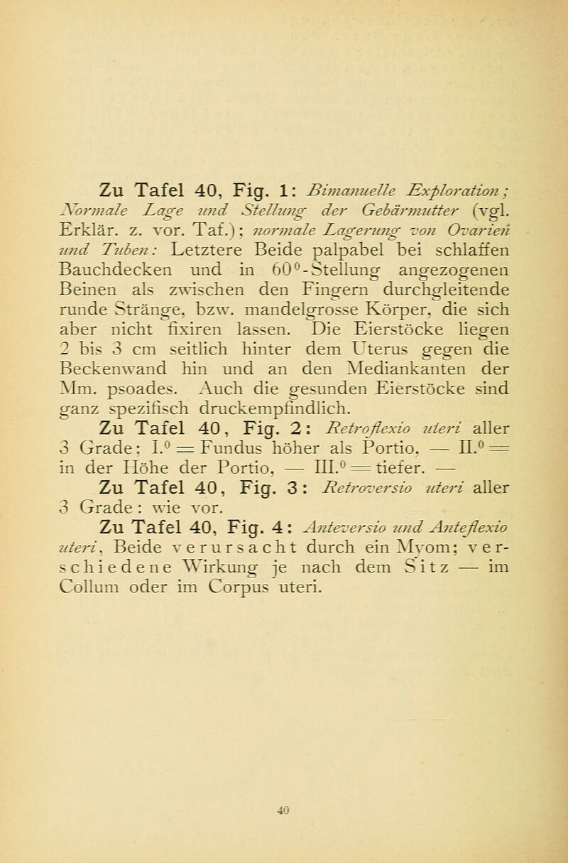 \ormale Lage tind Stellung der Gebärmutter (vgl. Erklär, z. vor. Taf.): normale Lageriing von Ovarien und Tuben: Letztere Beide palpabel bei schlaffen Bauchdecken und in 60°-Stellung angezogenen Beinen als zwischen den Fingern durchgleitende runde Stränge, bzw. mandelgrosse Körper, die sich aber nicht fixiren lassen. Die Eierstöcke liegen 2 bis 3 cm seitlich hinter dem Uterus gegen die Beckenwand liin und an den Mediankanten der Alm. psoades. Auch die gesunden Eierstöcke sind ganz spezifisch druckempfindlich. Zu Tafel 40, Fig. 2: Retroflexio jiteri aller 3 Grade: I. ^ Fundus höher als Portio. — II.*^ = in der Höhe der Portio. — 111.^ = tiefer. — Zu Tafel 40, Fig. 3 : Retroversio uteri aller 3 Grade : \^■ie vor. Zu Tafel 40, Fig. 4 : Anteversio und Anteßexio ziteri. Beide verursacht durch ein Mvom; ver- schiedene AA'irkung je nach dem Sitz — im Collum oder im Corpus uteri.