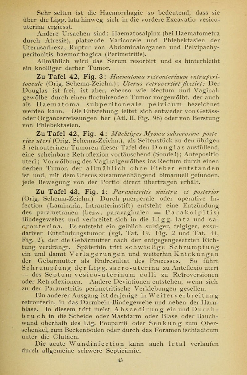 Sehr selten ist die Haemorrhagie so bedeutend, dass sie über die Ligg. lata hinweg sich in die vordere Excavatio vesico- uterina ergiesst. Andere Ursachen sind: Haematosalpinx (bei Haematometra durch Atresie), platzende Varicocele und Phlebektasien der Uterusadnexa, Ruptur von Abdominalorganen und Pelvipachv- peritonitis haemorrhagica (Perimetritis). Allmählich wird das Serum resorbirt und es hinterbleibt ein knolliger derber Tumor. Zu Tafel 42, Fig. 3: Haematoma retroicterinum extraperi- toneale (Orig. Schema-Zeichn.); Uterus retrovertirt-ßectirt: Der Douglas ist frei, ist aber, ebenso wie Rectum und Vaginal- gewölbe durch einen fluctuirenden Tumor vorgewölbt, der auch als Haematoma subperitoneale pelvicum bezeichnet werden kann. Die Entstehung leitet sich entweder von Gefäss- oder Organzerreissungen her (Atl. IT, Fig. 98) oder von Berstung von Phlebektasien. Zu Tafel 42, Fig. 4 : Mächtiges Myoma subserosum poste- rius uteri (Orig. Schema-Zeichn.), als Seitenstück zu den übrigen 3 retrouterinen Tumoren dieser Tafel den Douglas ausfüllend, eine scheinbare Retroflexion vortäuschend (Sonde!); Antepositio uteri; Vorwölbung des Vaginalgewölbes ins Rectum durch einen derben Tumor, der allmählich ohne Fieber entstanden ist und, mit dem Uterus zusammenhängend bimanuell gefunden, jede Bewegung von der Portio direct übertragen erhält. Zu Tafel 43, Fig. 1: Parametritis sinistra et posterior (Orig. Schema-Zeichn.) Durch puerperale oder operative In- fection (Laminaria, Intrauterinstift) entsteht eine Entzündung des parametranen (bez^v. paravaginalen = Parakolpitisj Bindegewebes und verbreitet sich in die Ligg. lata und sa- crouterina. Es entsteht ein gelblich sulziger, teigiger, exsu- dativer Entzündungstumor (vgl. Taf. 19, Fig. 2 und Taf. 44, Fig. 2), der die Gebärmutter nach der entgegengesetzten Rich- tung verdrängt. Späterhin tritt schwielige Schrumpfung ein und damit Verlagerungen und weiterhin Knickungen der Gebärmutter als Endresultat des Prozesses. So führt Schrumpfung de r Ligg. sacro-uterina zu Anteflexio uteri — des Septum vesico-uterinum colli zu Retroversionen oder Retroflexionen. Andere Deviationen entstehen, wenn sich zu der Parametritis perimetritische Verklebungen gesellen. Ein anderer Ausgang ist derjenige in Weiter Verbreitung retrouterin, in das Darmbein-Bindegewebe und neben der Harn- blase. In diesem tritt meist Abscedirung ein und Durch- bruch in die Scheide oder Mastdarm oder Blase oder Bauch- wand oberhalb des Lig. Poupartii oder Senkung zum Ober- schenkel, zum Beckenboden oder durch das Foramen ischiadicum unter die Glutäen. Die acute Wundinfection kann auch letal verlaufen durch allgemeine schwere Septicämie.