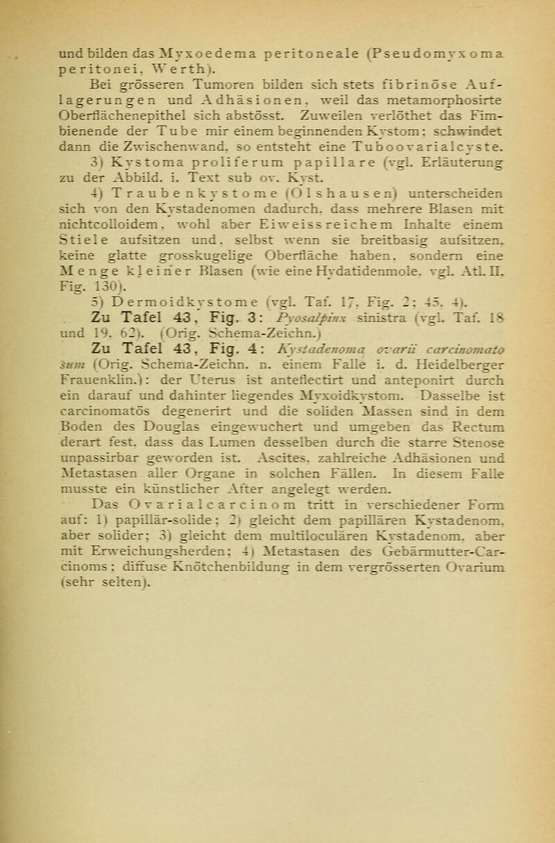 und bilden das Myxoedema peritoneale (Pseudomyx oma peritonei. Werth). Bei grösseren Tumoren bilden sich stets fibrinöse Auf- lagerungen und Adhäsionen, weil das metamorphosirte Oberflächenepithel sich abstösst. Zuweilen verlöthet das Fim- bienende der Tube mir einem beginnenden Kystom: schwindet dann die Zwischenwand, so entsteht eine Tuboovarialcyste. 3) Kystoma proliferum papilläre (vgl. Erläuterung zu der Abbild, i. Text sub ov. Kyst. 4) Traubenkystome (Olshausen) unterscheiden sich von den Kystadenomen dadurch, dass mehrere Blasen mit nichtcolloidem. wohl aber Eiweissreichem Inhalte einem Stiele aufsitzen und. selbst wenn sie breitbasig aufsitzen, keine glatte grosskugelige Oberfläche haben, sondern eine Menge kleiner Blasen (%vie eine Hvdatidenmole. vgl. Atl. 11. Fig. 130). 5» Dermoidkystome {vgl. Taf. 17- Fig. 2: 45. 4). Zu Tafel 43, Fig. Z\ Pyosalpinx sinistra (vgl. Taf. 18 und 19. 62). lOrig. Schema-Zeichn.) Zu Tafel 43, Fig. 4: Kystadenoma arvarü carcinomato sum (Orig. Schema-Zeichn. n. einem Falle i. d. Heidelberger Frauenklin.): der Uterus ist antefiectirt und anteponirt durch ein darauf und dahinter liegendes Myxoidkystom. Dasselbe ist carcinomatös degenerirt und die soliden Massen sind in dem Boden des Douglas eingewuchert und umgeben das Rectum derart fest, dass das Lumen desselben durch die starre Stenose unpassirbar geworden ist. Ascites, zahlreiche Adhäsionen und Metastasen aller Organe in solchen Fällen. In diesem Falle musste ein künstlicher After angelegt werden. Das Ovarialcarcinom tritt in verschiedener Form auf: 1) papUlär-solide: 2) gleicht dem papillären Kystadenom. aber solider: 3) gleicht dem multiloculären Kystadenom, aber mit Ervveichungsherden: 4| Metastasen des Gebärmutter-Car- cinoms : diffuse Knötchenbildung in dem vergrösserten Ovarium (sehr selten).