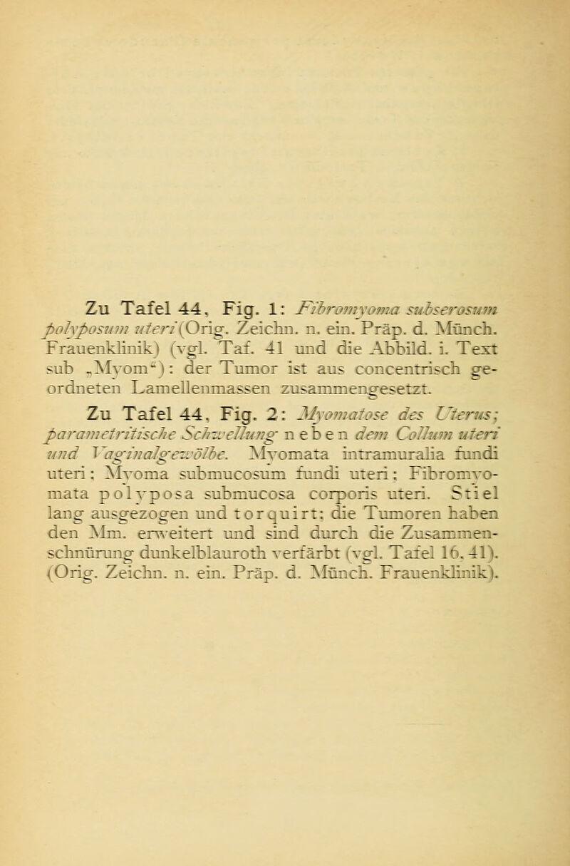 Zu Tafel 44, Fig. 1: Fihroniyoma suhserosum J>ohposum ?//t;7'(Orig. Zeichn. n. ein. Präp. d. Münch. Frauenklinik) (vgl. Tai. 41 und die Abbild, i. Test sub ^Alyom-): der Tumor ist aus concentriscb ge- ordneten Lamellenniassen zusammengesetzt. Zu Tafel 44, Fig. 2: Myomatose des Uterus; paramciritische Schii'ellung neben dem Collum uteri und Vagijjalgewölhe. MA'omata intramuralia fundi uteri; Mvoma submucosum fundi uteri: Fibromvo- mata polvposa submucosa corporis uteri. Stiel lang ausgezogen und torquirt: die Tumoren haben den ]Mm. erweitert und sind durch die Zusammen- schnürung dunkelblauroth A^erfärbt (vgl. Tafel 16.41). (Orig. Zeichn. n. ein. Präp. d. Münch. Frauenklinik).