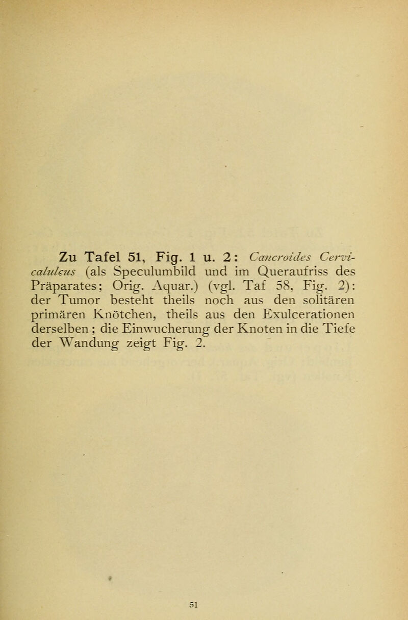 cahihtis (als Speculumbild und im Queraufriss des Präparates; Orig. Aquar.) (vgl. Tat 58. Fig. 2): der Tumor besteht theils noch aus den solitären primären Knötchen, theils aus den Exulcerationen derselben ; die Einwucherung- der Knoten in die Tiefe der Wandung zeigt Fig. 2.