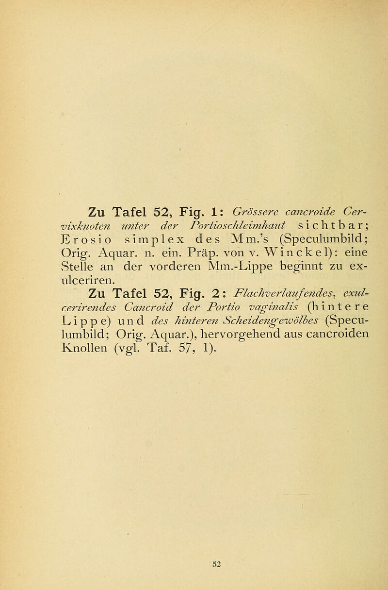 vixknoten itnter der Portioschleifnhaut sichtbar; Erosio simplex des Mm.'s (Speculumbild; Orig. Aquar. n. ein. Präp. von v. Win cke 1): eine vStelle an der vorderen Mm.-Lippe beginnt zu ex- ulceriren. Zu Tafel 52, Fig. 2: Flachverlat(.fendes^ exul- cerirendes Cancroid der Portio vaginalis (hintere I> i p p e) und des hinteren Scheidengewölbes (Specu- himbild; Orig, Aquar.), hervorgehend aus cancroiden Knollen (vgl. Taf. 57, 1).