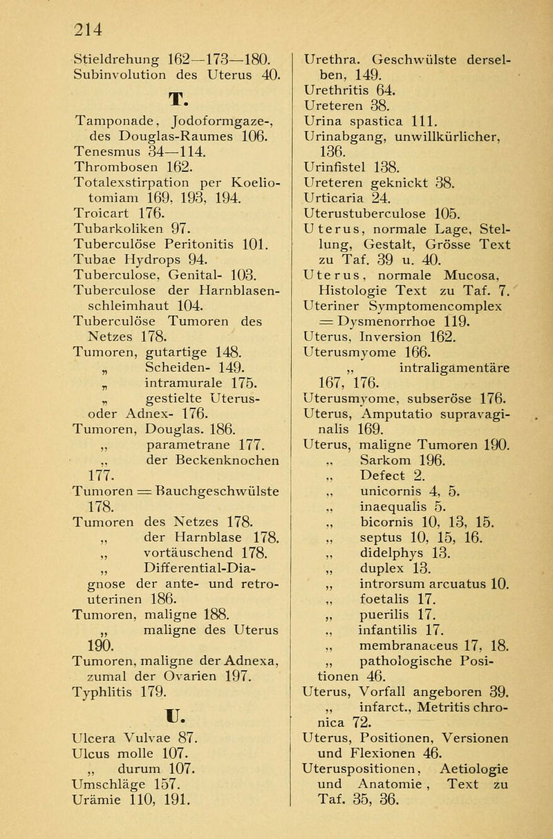 Stieldrehung 162—173—180. Subinvolution des Uterus 40. T. Tamponade, Jodoformgaze-, des Douglas-Raumes 106. Tenesmus 34—114. Thrombosen 162. Totalexstirpation per Koelio- tomiam 169, 193, 194. Troicart 176. Tubarkoliken 97. Tuberculöse Peritonitis 101. Tubae Hydrops 94. Tuberculöse, Genital- 103. Tuberculöse der Harnblasen- schleimhaut 104. Tuberculöse Tumoren des Netzes 178. Tumoren, gutartige 148. „ Scheiden- 149. „ intramurale 175. „ gestielte Uterus- oder Adnex- 176. Tumoren, Douglas. 186. ,, parametrane 177. ,. der Beckenknochen 177. Tumoren = Bauchgeschwülste 178. Tumoren des Netzes 178. „ der Harnblase 178. „ vortäuschend 178. ,, Differential-Dia- gnose der ante- und retro- uterinen 186. Tumoren, maligne 188. „ maligne des Uterus 190. Tumoren, maligne derAdnexa, zumal der Ovarien 197. Typhlitis 179. u. Ulcera Vulvae 87. Ulcus molle 107. ,, durum 107. Umschläge 157. Urämie 110, 191. Urethra. Geschwülste dersel- ben, 149. Urethritis 64. Ureteren 38. Urina spastica 111. Urinabgang, unwillkürlicher, 136. Urinfistel 138. Ureteren geknickt 38. Urticaria 24. Uterustuberculose 105. Uterus, normale Lage, Stel- lung, Gestalt, Grösse Text zu Taf. 39 u. 40. Uterus, normale Mucosa, Histologie Text zu Taf. 7. Uteriner Symptomencomplex = Dysmenorrhoe 119. Uterus, Inversion 162. Uterusmyome 166. „ intraligamentäre 167, 176. Uterusmyome, subseröse 176. Uterus, Amputatio supravagi- nalis 169. Uterus, maligne Tumoren 190. Sarkom 196. Defect 2. „ unicornis 4, 5. ,, inaequalis 5. ,, bicornis 10, 13, 15. ,, septus 10, 15, 16. ,, didelphys 13. „ duplex 13. ,, introrsum arcuatus 10. foetalis 17. „ puerilis 17. ., infantilis 17. ,, membranaceus 17, 18. „ pathologische Posi- tionen 46. Uterus, Vorfall angeboren 39. „ infarct., Metritis chro- nica 72. Uterus, Positionen, Versionen und Flexionen 46. Uteruspositionen, Aetiologie und Anatomie , Text zu Taf. 35, 36.