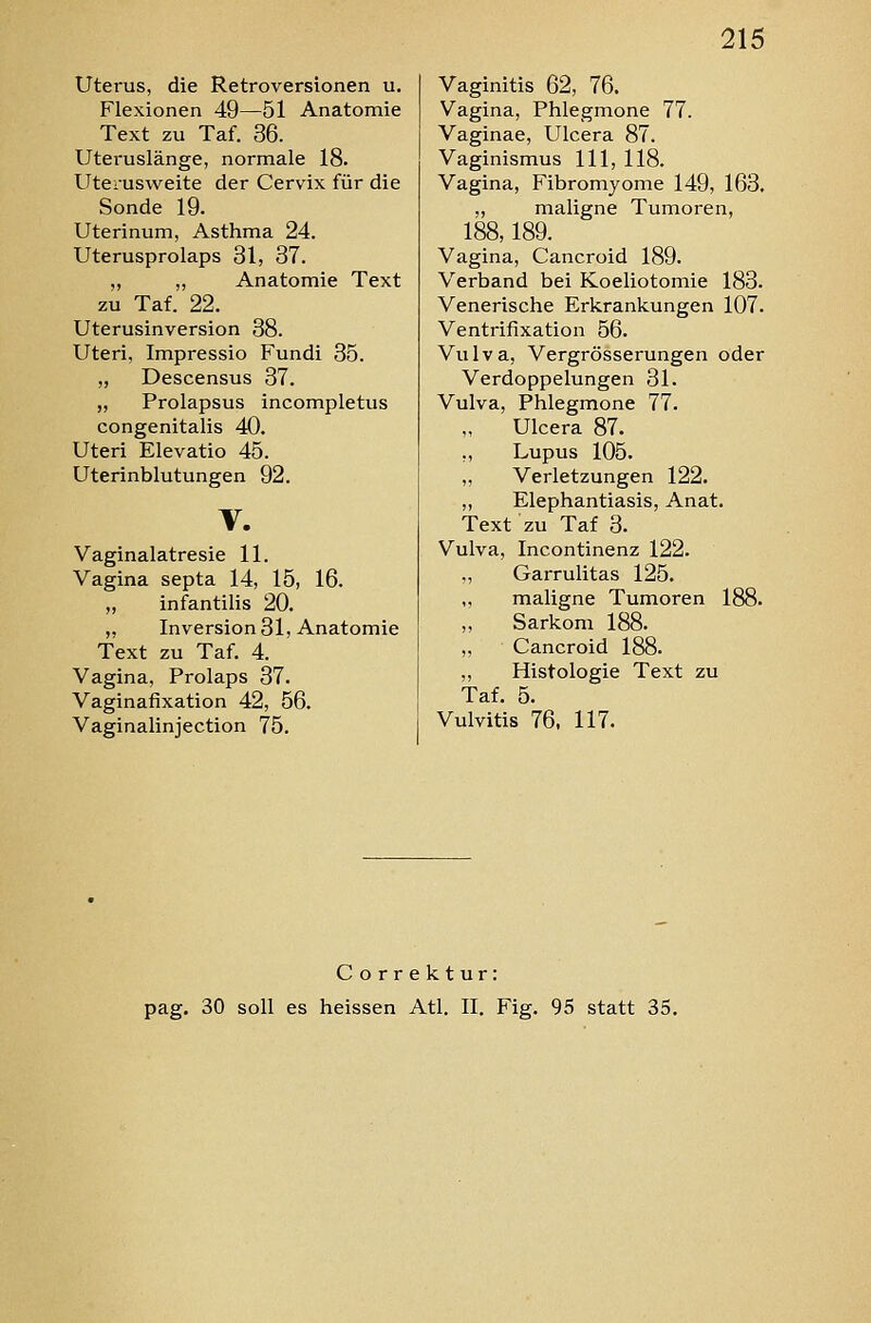 Uterus, die Retroversionen u. Flexionen 49—51 Anatomie Text zu Taf. 36. Utei-uslänge, normale 18. Uterusweite der Cervix für die Sonde 19. Uterinum, Asthma 24. Uterusprolaps 31, 37. „ „ Anatomie Text zu Taf. 22. Uterusinversion 38. Uteri, Impressio Fundi 35. „ Descensus 37. „ Prolapsus incompletus congenitalis 40. Uteri Elevatio 45. Uterinblutungen 92. V. Vaginalatresie 11. Vagina septa 14, 15, 16. „ infantilis 20. „ Inversion 31, Anatomie Text zu Taf. 4. Vagina, Prolaps 37. Vaginafixation 42, 56. Vaginalinjection 75. Vaginitis 62, 76. Vagina, Phlegmone 77. Vaginae, Ulcera 87. Vaginismus 111, 118. Vagina, Fibromyome 149, 163. ,, maligne Tumoren, 188,189. Vagina, Cancroid 189. Verband bei Koeliotomie 183. Venerische Erkrankungen 107. Ventrifixation 56. Vulva, Vergrösserungen oder Verdoppelungen 31. Vulva, Phlegmone 77. Ulcera 87. ,, Lupus 105. „ Verletzungen 122. „ Elephantiasis, Anat. Text zu Taf 3. Vulva, Incontinenz 122. ,, Garrulitas 125. ,, maligne Tumoren 188. Sarkom 188. Cancroid 188. ,, Histologie Text zu Taf. 5. Vulvitis 76, 117. Correktur: pag. 30 soll es heissen Atl. II. Fig. 95 statt 35.