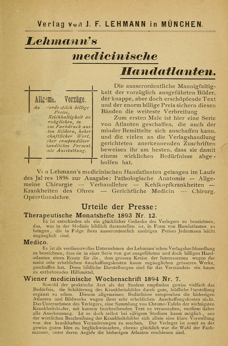 Zjehnuiuji^s ineiliciniscJie Himiliitliiuten. kWm^. Vorzüge. All ^orde itiich billige Preise, Reichhaltigkeit an rzügliclien, in ein Farbdruck aas- ten Bildern, hoher chaftlicher Wert, eher compendiöser 'landliches Format, nte Ansstattune:. Die ausserordentliche Mannigfaltig- keit der vorzüglich ausgeführten Bilder, der knappe, aber doch erschöpfende Text und der enorm billige Preis sichern diesen Bänden die weiteste Verbreitung Zum ersten Male ist hier eine Serie von Atlanten geschaffen, die auch der minder Bemittelte sich anschaffen kann, und die vielen an die Verlagshandlung gerichteten anerkennenden Zuschriften beweisen ihr am besten, dass sie damit einem wirklichen Bedürfnisse abge - holfen hat. V( n Lehmann's medicinischen Handatlanten gelangen im Laufe des Jal res 1896 zur Ausgabe: Pathologische Anatomie — Allge- meine Chirurgie — Verbandlehre — Kehlkopfkrankheiten — Krankheiten des Ohres — Gerichtliche Medicin — Chirurg. Operationslehre. Urteile der Presse: Therapeutische Monatshefte 1893 Nr. 12. Es ist entschieden als ein glücklicher Gedanke des Verlegers zu bezeichnen, das, was in der Medicin bildlich darzustellen ist, in Form von Handatlanten zu bringen , die in Folge ihres ausserordentlich niedrigen Preises Jedermann leicht zugänglich sind. Medico. Es ist als verdienstvolles Unternehmen der Lehmann'schen Verlagsbuchhandlung zu bezeichnen, dass sie in einer Serie von gut ausgeführten und doch billigen Hand- atlanten einen Ersatz für die , dem grossen Kreise der Interessenten wegen der meist sehr erheblichen AnschafFungskosten kaum zugänglichen grösseren Werke, geschaffen hat. Denn bildliche Darstellungen sind für das Verständnis ein kaum zu entbehrendes Hilfsmittel. Wiener medicinische Wochenschrift 1894 Nr. 7. Sowohl der praktische Arzt als der Student empfinden gewiss vielfach das Bedürfnis, die Schilderung des Krankheitsbildes durch gute, bildliche I'arstellung ergänzt zu sehen. Diesem allgemeinen Bedürfnisse entsprechen die bisherigen Atlanten und Bildwerke wegen ihrer sehr erheblichen Anschaffungskosten nicht. Das Unternehmen des Verlegers, eine Sammlung von Chromo-Tafeln der wichtigsten Krankheitsbilder, mit kurzem beschreibenden Text zu veranstalten, verdient daher alle Anerkennung. Ist es doch selbst bei eifrigem Studium kaum möglich , aus der wörtlichen Beschreibung der Krankheitsbilder sich allein eine klare Vorstellung von den krankhaften Veränderungen zu machen. Der Verleger ist somit zu der gewiss guten Idee zu beglückwünschen, ebenso glücklich war die Wahl der Fach- männer, imter deren Aegide die bisherigen Atlanten erschienen sind.