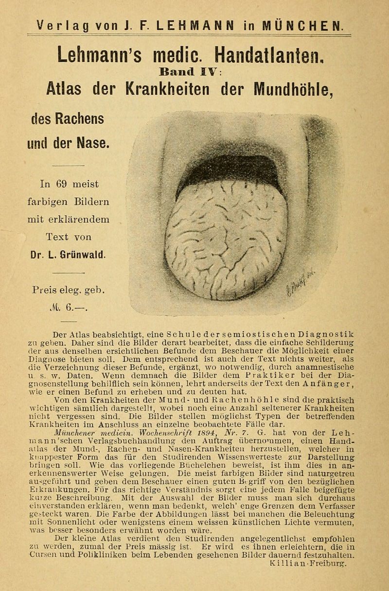Lehmann's medic. Handatlanten, Band IV: Atlas der Krankheiten der Mundhöhle, des Rachens und der Nase. In 69 meist farbigen Bildern mit erklärendem Text von Dr. L. Grünwald. Preis eleg. geb. M. 6.—. Der Atlas beabsichtigt, eine Schule der semiostiscben Diagnostik zn geben. Daher sind die Bilder derart bearbeitet, dass die einfache Schilderung der aus denselben ersichtlichen Befunde dem Beschauer die Möglichkeit einer Diagnose bieten soll. Dem entsprechend ist auch der Text nichts weiter, als die Verzeichnung dieser Befunde, ergänzt, wo notwendig, durch anamnestische u s. w. Daten. Wenn demnach die Bilder dem Praktiker bei der Dia- gnosenstellung behilflich sein können, lehrt anderseits der Text den Anfänger, wie er einen Befund zu erheben und zu deuten hat. Von den Krankheiten der Mund- und Rachenhöhle sind die praktisch wichtigen sämtlich darges^tellt, wobei noch eine Anzahl seltenerer Krankheiten nicht vergessen sind. Die Bilder stellen möglichst Typen der betreffenden Krankheiten im Anschluss an einzelne beobachtete Fälle dar. Münchener mcdicin. Wochenschrift 1894, Nr. 7. G. hat von der Leh- rnann'schen Verlagsbuchhandlung den Auftrag übernommen, einen Hand- aihxs der Mund-, Rachen- und Nasen-Krankheiten herzustellen, welcher in kuappester Form das für den Studirenden Wissenswerteste zur Darstellung bringen soll. Wie das vorliegende Büchelchen beweist, ist ihm dies in an- erkennenswerter Weise gelungen. Die meist farbigen Bilder sind naturgetreu aufgeführt und geben dem Beschauer einen guten Bt griff von den bezüglichen Eikraukungen. Für das richtige Verständnis sorgt eine jedem Falle beigefügte kutze Beschreibung. Mit der Auswahl der Bilder muss man sich durchaus einverstanden erklären, wenn man bedenkt, welch' enge Grenzen dem Verfasser gesteckt waren. Die Farbe der Abbildungen lässt bei manchen die Beleuchtung mit Sonnenlicht oder wenigstens einem weissen künstlichen Lichte vermuten, was bf'sser besonders erwähnt worden wäre. Der kleine Atlas verdient den Studirenden angelegentlichst empfohlen zu werden, zumal der Preis massig ist. Er wird es ihnen erleichtern, die in Cursen und Polikliniken beim Lebenden gesehenen Bilder dauernd festzuhalten.