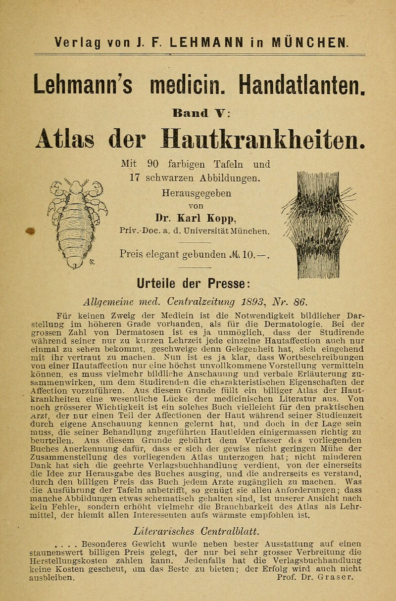 Lehmann's medicin. Handatlanten, Band V: Atlas der Hautkrankheiten. Mit 90 farbigen Tafeln und 17 schwarzen Abbildungen. Herausgegeben von Dr. Karl Kopp, Priv.-Doc. a. d. Universität München. // Preis elegant gebunden ü. 10. —. Urteile der Presse: Allgemeine med. Centralzeitung 1893^ Nr. 86. Für keinen Zweig der Medicin ist die Notwendigkeit bildlicher Dar- stellung im höheren Grade vorhanden, als für die Dermatologie. Bei der grossen Zahl von Dermatosen ist es ja unmöglich, dass der Studirende während seiner nur zu kurzen Lehrzeit jede einzelne Hautaffection auch nur einmal zu sehen bekommt, geschweige denn Gelegeuheit hat, sich eingehend mit ihr vertraut zu machen. Nun ist es ja klar, dass Wortbeschreibungen von einer üautalfection nur eine höchst unvollkommene Vorstellung vermitteln können, es muss vielmehr bildliehe Anschauung und verbale Erläuterung zu- sammenwirken, um dem Studirenden die char.Tkteristischen Eigenschaften der Affection vorzuführen. Aus diesem Grunde füllt ein billiger Alias der Haut- krankheiten eine wesentliche Lücke der medicinischen Literatur aus. Von noch grösserer Wichtigkeit ist ein solches Buch vielleicht für den praktischen Arzt, der nur einen Teil der Aflfectionen der Haut während seiner Studienzeit durch eigene Anschauung kennen gelernt hat, und doch in der Lage sein muss, die seiner Behandlung zngeführten Hautleiden einigermasseu richtig zu taeurteileu. Aus diesem Grunde gebührt dem Verfasser des vorliegenden Buches Anerkennung dafür, dass er sich der gewiss nicht geringen Mühe der Zusammenstellung des vorliegenden Atlas unterzogen hat; nicht minderen Dank hat sich die geehrte Verlagsbuchhandlung verdient, von der einerseits die Idee zur Herausgabe des Buches ausging, und die andrerseits es verstand, durch den billigen Preis das Buch jedem Arzte zugänglich zu machen. Was die Ausführung der Tafeln anbetrifft, so genügt sie allen Anforderungen; dass manche Abbildungen etwas schematisch gehalten sind, ist unserer Ansicht nach kein Fehler, sondern erhöht vielmehr die Brauchbarkeit des Atlas als Lehr- mittel, der hiemit allen Interesseuten aufs wärmste empfohleu ist. Literarisches Centralhlatt. .... Besonderes Gewicht wurde neben bester Ausstattung auf einen staunenswert billigen Preis gelegt, der nur bei sehr grosser Verbreitung die Herstellungskosten zahlen kann. Jedenfalls hat die Verlagsbuchhandlung keine Kosten gescheut, am das Beste zu bieten; der Erfolg wird auch nicht ausbleiben. Prof. Dr. Graser.