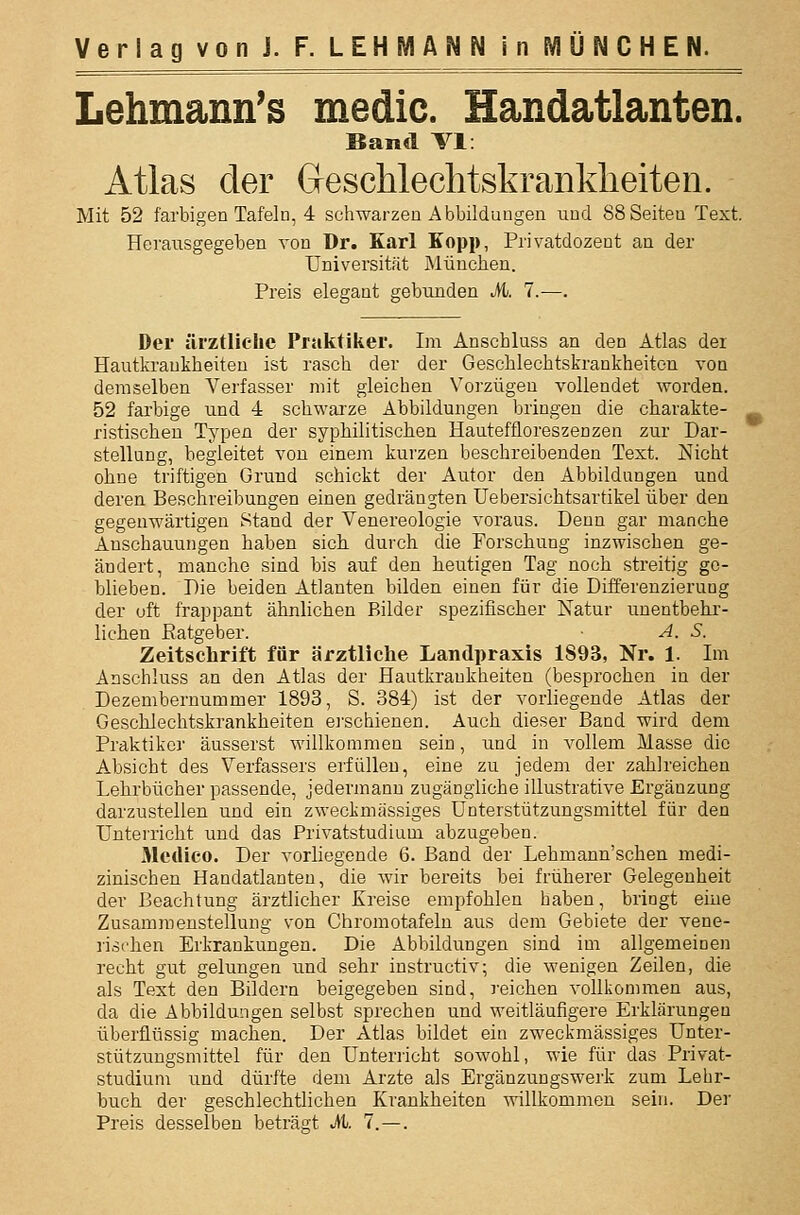 Lehmann's medic. Handatlanten. Band VI: Atlas der Geschlechtskranklieiten. Mit 52 farbigen Tafeln, 4 schwarzen Abbildungen und 88 Seiten Text. Herausgegeben von Dr. Karl Kopp, Privatdozent an der Universität München. Preis elegant gebunden Mi. 7.—. Der ärztliche Praktiker. Im Anschluss an den Atlas der Hautkrankheiten ist rasch der der Geschlechtskrankheiten von demselben Verfasser mit gleichen Vorzügen vollendet worden. 52 farbige und 4 schwai'ze Abbildungen bringen die charakte- ristischen Typen der syphilitischen Hauteftloreszenzen zur Dar- stellung, begleitet von einem kurzen beschreibenden Text. Nicht ohne triftigen Grund schickt der Autor den Abbildungen und deren Beschreibungen einen gedrängten Uebersichtsartikel über den gegenwärtigen Stand der Venereologie voraus. Denn gar manche Anschauungen haben sich durch die Forschung inzwischen ge- ändert, manche sind bis auf den heutigen Tag noch streitig ge- blieben. Die beiden Atlanten bilden einen für die Differenzierung der oft frappant ähnlichen Bilder spezifischer Natur unentbehi'- liehen Ratgeber. • A. S. Zeitschrift für ärztliche Landpraxis 1893, Nr. 1. Im Anschluss an den Atlas der Hautkrankheiten (besprochen in der Dezembernummer 1893, S. 384) ist der vorliegende Atlas der Geschlechtskrankheiten ej'schienen. Auch dieser Band wird dem Praktiker äusserst willkommen sein, und in vollem Masse die Absicht des Verfassers erfüllen, eine zu jedem der zahlreichen Lehrbücher passende, jedermann zugängliche illustrative Ergänzung darzustellen und ein zweckmässiges Unterstützungsmittel für den Untei-richt und das Privatstudium abzugeben. Medico. Der vorliegende 6. Band der Lehmann'schen medi- zinischen Handatlanten, die wir bereits bei früherer Gelegenheit der Beachtung ärztlicher Kreise empfohlen haben, bringt eine Zusammenstellung von Chromotafeln aus dem Gebiete der vene- lischen Erkrankungen. Die Abbildungen sind im allgemeinen recht gut gelungen und sehr instructiv; die wenigen Zeilen, die als Text den Bildern beigegeben sind, reichen vollkommen aus, da die Abbildungen selbst sprechen und weitläufigere Erklärungen überflüssig machen. Der Atlas bildet ein zweckmässiges Unter- stützungsmittel für den Unterricht sowohl, wie für das Privat- studium und dürfte dem Arzte als Ergänzungswerk zum Lehr- buch der geschlechtlichen Krankheiten willkommen sein. Der