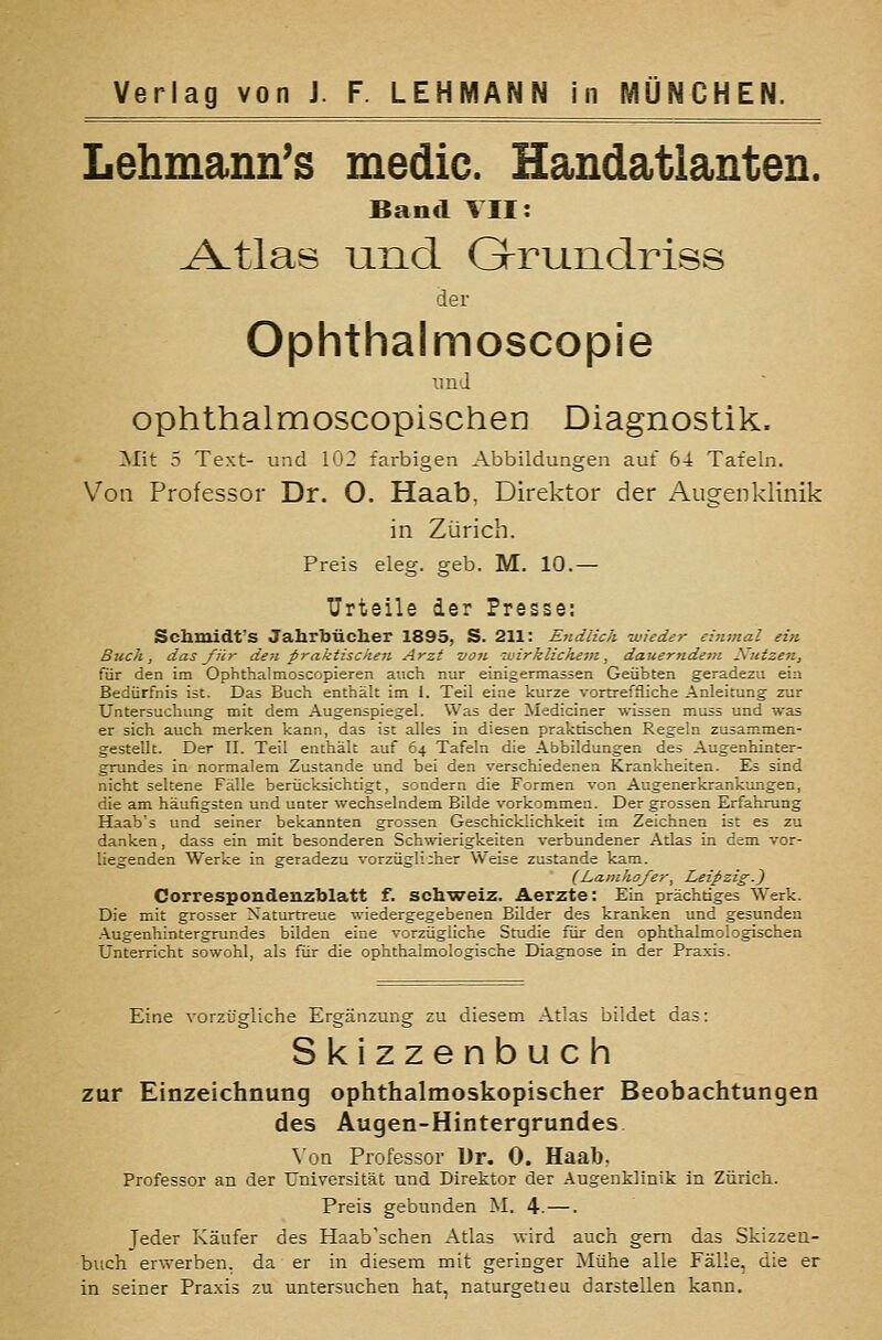 Lehmann's medic. Handatlanten. Band TU: ^tlas Lincl G-runclriss der Ophthalmoscopie imd ophthalmoscopischen Diagnostik. Mit 5 Text- und 102 farbigen Abbildungen auf 64 Tafeln. Von Professor Dr. O. Haab, Direktor der Augenklinik in Zürich. Preis eleg. geb. M. 10.— Urteile der Presse; Schmidt'S Jahrbücher 1895, S. 211: Endlich wieder einmal ein Buch, das für den praktischen Arzt V07i wirklichein, dauerndem Xutzen, für den im Ophthalmoscopieren auch nur einigermassen Geübten geradezu ein Bedürfnis ist. Das Buch enthält im I. Teil eine kurze vortreffliche Anleitung zur Untersuchung mit dem Augenspiegel. Was der Mediciner wissen muss und was er sich auch merken kann, das ist alles in diesen praktischen Regeln zusammen- gestellt. Der 11. Teil enthält auf 64 Tafeln die Abbildungen des Augenhinter- grundes in normalem Zustande und bei den verschiedenen Krankheiten. Es sind nicht seltene Fälle berücksichtigt, sondern die Formen von Augenerkrankungen, die am häufigsten und unter wechselndem Bilde vorkommen. Der grossen Erfahrung Haab's und seiner bekannten grossen Geschicklichkeit im Zeichnen ist es zu danken, dass ein mit besonderen Schwierigkeiten verbundener Atlas in dem vor- liegenden Werke in geradezu vorzüg!i;her Weise zustande kam. (Lamko/er, Leipzig.^ Correspondenzblatt f. sch'weiz. Aerzte: Ein prächtiges Werk. Die mit grosser Naturtreue wiedergegebenen Bilder des kranken und gesunden -AugenhintergTundes bilden eine vorzügliche Studie für den ophthalmologischen Unterricht sowohl, als für die ophthalmologische Diagnose in der Praxis. Eine vorzügliche Ergänzung zu diesem Atlas bildet das: Skizzenbuch zur Einzeichnung ophthalmoskopischer Beobachtungen des Augen-Hintergrundes Von Professor Dr. 0. Haab, Professor an der Universität und Direktor der Augenklinik in Zürich. Preis gebunden M. 4.—. Jeder Käufer des Haab sehen Atlas wird auch gern das Skizzea- biich erwerben, da er in diesem mit geringer Mühe alle Fälle, die er in seiner Praxis zu untersuchen hat, naturgetieu darstellen kann.