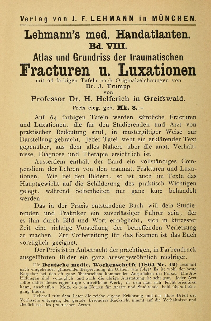 Lehmann's med. Handatlanten. Bd, vin. Atlas und Grundriss der traumatischen Fracturen u. Luxationen mit 64 farbigen Tafeln nach Originalzeichnungen von Dr. J. Trumpp von Professor Dr. H. Helferich in Greifswald. Preis eleg. geb. Mk. 8.— Auf 64 farbigen Tafeln werden sämtliche Fracturen und Luxationen, die für den Studierenden und Arzt von praktischer Bedeutung sind, in mustergiltiger Weise zur Darstellung gebracht. Jeder Tafel steht ein erklärender Text gegenüber, aus dem alles Nähere über die anat. Verhält- nisse, Diagnose und Therapie ersichtlich ist. Ausserdem enthält der Band ein vollständiges Com- pendium der Lehren von den traumat. Frakturen und Luxa- tionen. Wie bei den Bildern, so ist auch im Texte das Hauptgewicht auf die Schilderung des praktisch Wichtigen gelegt, während Seltenheiten nur ganz kurz behandelt werden. Das in der Praxis entstandene Buch will dem Studie- renden und Praktiker ein zuverlässiger Führer sein, der es ihm durch Bild und Wort ermöglicht, sich in kürzester Zeit eine richtige Vorstellung der betreffenden Verletzung zu machen. Zur Vorbereitung für das Examen ist das Buch vorzüglich geeignet. Der Preis ist in Anbetracht der prächtigen, in Farbendruck ausgeführten Bilder ein ganz aussergewöhnlich niedriger. Die Oentsclie medic. WochenscUrift (1894 Ur. 49) lesümirt nach eingehender glänzender Besprechung ihr Urtheil wie folgt: Es ist wohl der beste Ratgeber bei den oft ganz überraschend kommenden Ansprüchen der Praxis. Die Ab- bildungen sind vorzüglich und auch die übrige Ausstattung ist sehr gut. Jeder Arzt sollte daher dieses eigenartige vortreffliche Werk, in dem man sich leicht orientiren kann, anschaffen. Möge es zum Nutzen für Aerzte und Studirende bald überall Ein- gang finden. Ueberall tritt dem Leser die reiche eigene Erfahrung und das klare Urteil des Verfassers entgegen, der gerade besonders Rücksicht nimmt auf die Verhältnisse und Bedürfnisse des praktischen Arztes.
