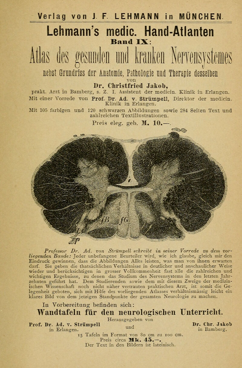 Lehmann's medic. Hand-Atlanten Band IX: Atlas des mnk iiid ImM iM GrnEiriss der AEatonie, Pathologie M Tteranie äessellieii von Dr. Christfried Jakob, prakt. Arzt in Bamberg, s. Z. I. Assistent der medicin. Klinik in Erlangen. Mit einer Vorrede von Prof. Dr. Ad. v. Strümpell, Direktor der medicin. Klinik in Erlangen. Mit 105 farbigen und 120 schwarzen Abbildungen soivie 284 Seiten Text und zahlreichen Textillustrationen. Preis eleg. geb. M. 10.—. Professor Dr. Ad. von Strümpell sahreibt in seiner Vorrede zu dem vor- liegenden Bande: Jeder unbefangene Beurteiler wird, wie ich glaube, gleich mir den Eindruck gewinnen, dass die Abbildungen Alles leisten, was man von ihnen erwarten darf. Sie geben die thatsächlichen Verhältnisse in deutlicher und anschauUcher Weise wieder und berücksichtigen in grosser Vollkommenheit fast alle die zahlreichen und wichtigen Ergebnisse, zu denen das Studium des Nervensystems in den letzten Jahr- zehnten geführt hat. Dem Studierenden sowie dem mit diesem Zweige der medizin- ischen Wissenschaft noch nicht näher vertrauten praktischen Arzt, ist somit die Ge- legenheit geboten, sich mit Hilfe des vorliegenden Atlasses verhältnismässig leicht ein klares Bild von dem jetzigen Standpunkte der gesamten Neurologie zu machen. In Vorbereitung befinden sich: Wandtafeln für den neurologischen ünterriclit. Herausgegeben von Strümpell ^^^ Prof, Dr. Ad. in Erlangten. Dr. Chr. Jakob in Bamberg. Tafeln im Format von 8o cm zu loo cm. Preis circa Mk. 45.—. Der Text in den Bildern ist lateinisch.