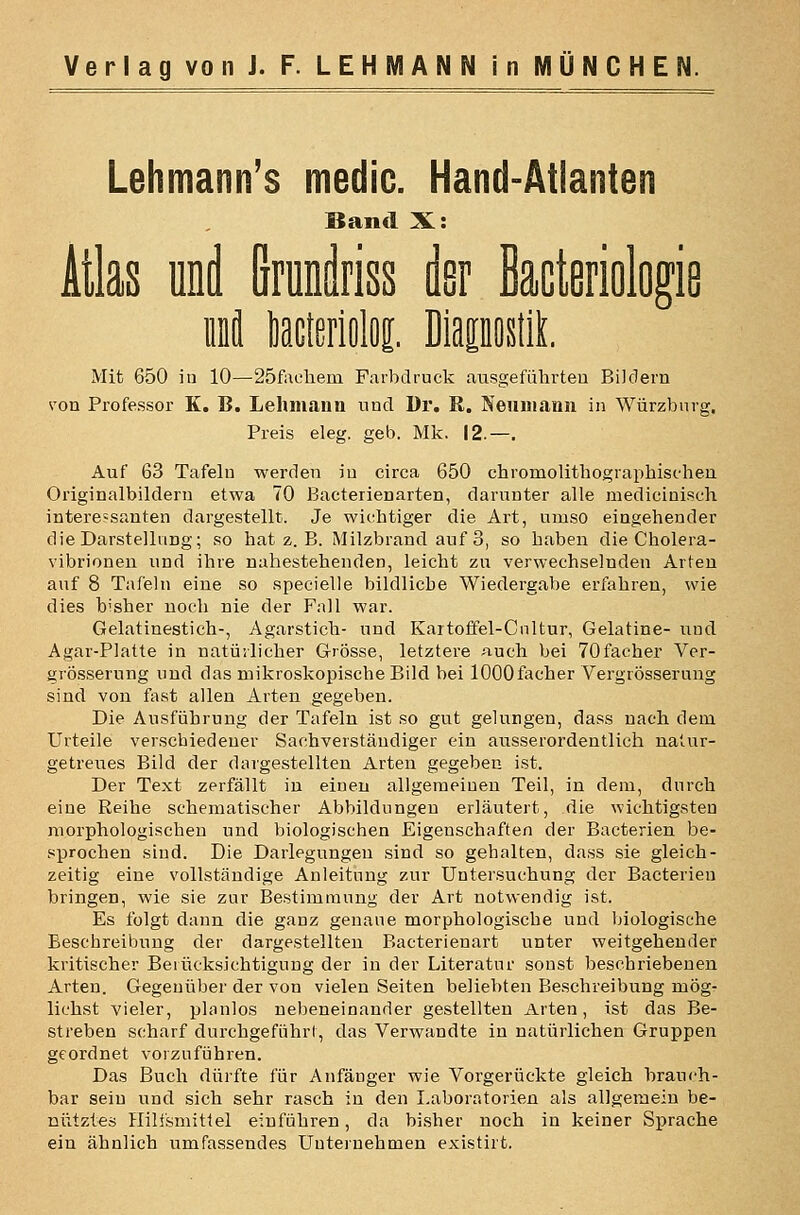 Lehmann's medic. Hand-Atlanten Band X: Atlas und Grunäriss der Bacteriologie üDfl liacterioloi. DiapostlL Mit 650 iu 10—25faehem Farbdruck ausgeführten Bildern von Professor K. B. Lelunanii und Dr. R. Neuniann in Würzbnrg, Preis eleg. geb. Mk. 12.—. Auf 63 Tafeln werden in circa 650 chromolithographischen Originalbilderu etwa 70 Bacterienarten, darunter alle medicinisch interessanten dargestellt. Je wichtiger die Art, umso eingehender die Darstellung; so hat z. B. Milzbrand auf 3, so haben die Cholera- vibrionen und ihre nahestehenden, leicht zu verwechselnden Arten auf 8 Tafeln eine so specielle bildliche Wiedergabe erfahren, wie dies bisher noch nie der Fall war. Gelatinestich-, Agarstich- und Kartoffel-Cnltur, Gelatine- und Agar-Platte in natürlicher Grösse, letztere auch bei TOfacher Vcr- grÖ!5serung und das mikroskopische Bild bei lOOOfacher Vergrösserung sind von fast allen Arten gegeben. Die Ausführung der Tafeln ist so gut gelungen, dass nach dem Urteile verschiedener Sachverständiger ein ausserordentlich natur- getreues Bild der dargestellten Arten gegeben ist. Der Text zerfällt in einen allgemeinen Teil, in dem, durch eine Reihe schematischer Abbildungen erläutert, die wichtigsten morphologischen und biologischen Eigenschaften der Bacterien be- sprochen sind. Die Darlegungen sind so gehalten, dass sie gleich- zeitig eine vollständige Anleitung zur Untersuchung der Bacterien bringen, wie sie zur Bestimmung der Art notwendig ist. Es folgt dann die ganz genaue morphologische und biologische Beschreibung der dargestellten Bacterienart unter weitgehender kritischer Berücksichtigung der in der Literatur sonst beschriebenen Arten. Gegenüber der von vielen Seiten beliebten Beschreibung mög- lichst vieler, planlos nebeneinander gestellten Arten, ist das Be- streben scharf durchgeführl, das Verwandte in natürlichen Gruppen geordnet vorzuführen. Das Buch dürfte für Anfänger wie Vorgerückte gleich brauch- bar sein und sich sehr rasch in den Laboratorien als allgemein be- nutztes Hilfsmittel einführen, da bisher noch in keiner Sprache ein ähnlich umfassendes Uuteinehmen existirt.