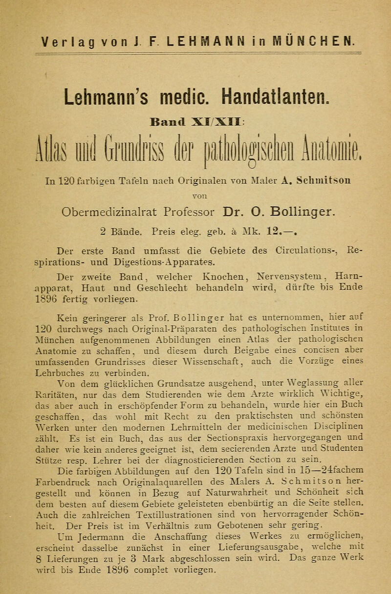 Lehmann's medic. Handatlanten. Band XI XII: itlas iiiid ili'iiiiili'is der latliolypflieii iiüitiniiip. In 120farbi2en Tafeln nach Originalen von Maler A. Sclimitson Obermedizinalrat Professor Dr. O. Bollinger. 2 Bände. Preis eleg. geb. ä Mk. 12.—. Der erste Band umfasst die Gebiete des Circulations-, Re- spirations- nnd Digestions-Apparates. Der zweite Band, welcher Knochen, Nervensystem. Harn- -apparat, Haut nnd Geschlecht behandeln wird, dürfte bis Ende 1896 fertig vorliegen. Kein geringerer als Prof. Bollinger hat es unternommen, hierauf 120 durchwegs nach Original-Präparaten des pathologischen Institutes in München aufgenommenen Abbildungen einen Atlas der pathologischen Anatomie zu schaffen, und diesem durch Beigabe eines concisen aber umfassenden Grundrisses dieser Wissenschaft, auch die Vorzüge eines Lehrbuches zu verbinden. Von dem glücklichen Grundsatze ausgehend, unter Weglassung aller Raritäten, nur das dem Studierenden wie dem Arzte wirklich Wichtige, das aber auch in erschöpfender Form zu behandeln, wurde hier ein Buch geschaffen, das wohl mit Recht zu den praktischsten und schönsten Werken unter den modernen Lehrmitteln der medicinischen Dtsciphnen zählt. Es ist ein Buch, das aus der Sectionspraxis hervorgegangen und daher wie kein anderes geeignet ist, dem secierenden Arzte und Studenten Stütze resp. Lehrer bei der diagnosticierenden Section zu sein. Die farbigen Abbildungen auf den 120 Tafeln sind in 15—21fachem Farbendruck nach Originalaquarellen des Malers A. Schmitson her- gestellt und können in Bezug auf Naturwahrheit und Schönheit sich dem besten auf diesem Gebiete geleisteten ebenbürtig an die Seite stellen. Auch die zahlreichen Textillustrationen sind von hervorragender Schön- heit. Der Preis ist im Verhältnis zum Gebotenen sehr gering. Um Jedermann die Anschaffung dieses Werkes zu ermöglichen, erscheint dasselbe zunächst in einer Lieferungsausgabe, welche mit 8 Lieferungen zu je 3 Mark abgeschlossen sein wird. Das ganze Werk wird bis Ende 1896 complet vorUegen.