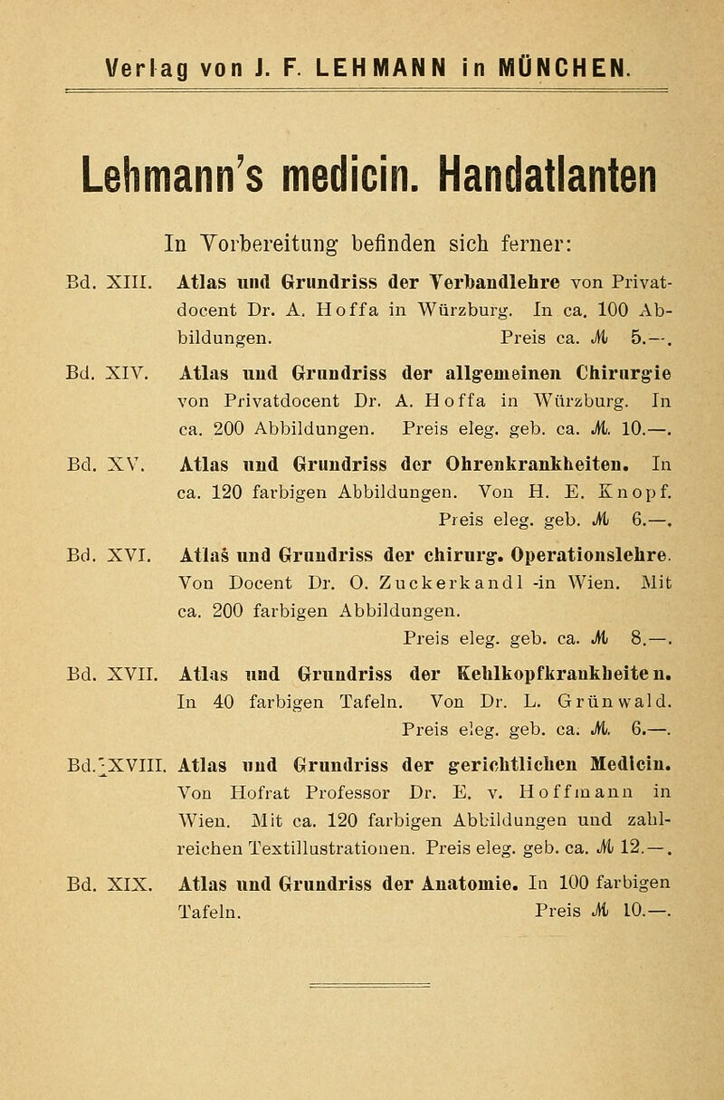Lehmann's medicin. Handatlanten In Vorbereitung befinden sich ferner: Bd. XIII. Atlas und Grundriss der Verbandlehre von Privat- docent Dr. A. Hoffa in Würzburg. In ca, 100 Ab- bildungen. Preis ca. M> 5.—. Bd. XIV. Atlas und Grundrlss der allgemeinen Chirurgie von Privatdocent Dr, A. H o f f a in Würzburg. In ca. 200 Abbildungen. Preis eleg. geb. ca. M. 10.—. Bd. XV. Atlas und Grundriss der Ohrenkrankheiten. In ca. 120 farbigen Abbildungen. Von H. E. Knopf. Preis eleg. geb. M 6.—, Bd. XVI, Atlas und Grundriss der Chirurg. Operationslehre. Von Docent Dr. O. Zuckerkandl -in Wien. Mit ca. 200 farbigen Abbildungen. Preis eleg. geb. ca. M 8.—. Bd. XVII. Atlas und Grundriss der Kehlkopfkrankheiten. In 40 farbigen Tafeln. Von Dr. L. Grünwald. Preis eleg. geb. ca. M. 6.—. Bd.j^XVIII. Atlas und Grundriss der gerichtlichen Medicin. Von Hofrat Professor Dr. E. v. Hoff mann in Wien. Mit ca. 120 farbigen Abbildungen und zabl- reichen Textillustrationen. Preis eleg. geb. ca. M 12. — . Bd. XIX. Atlas und Grundriss der Anatomie. In 100 farbigen