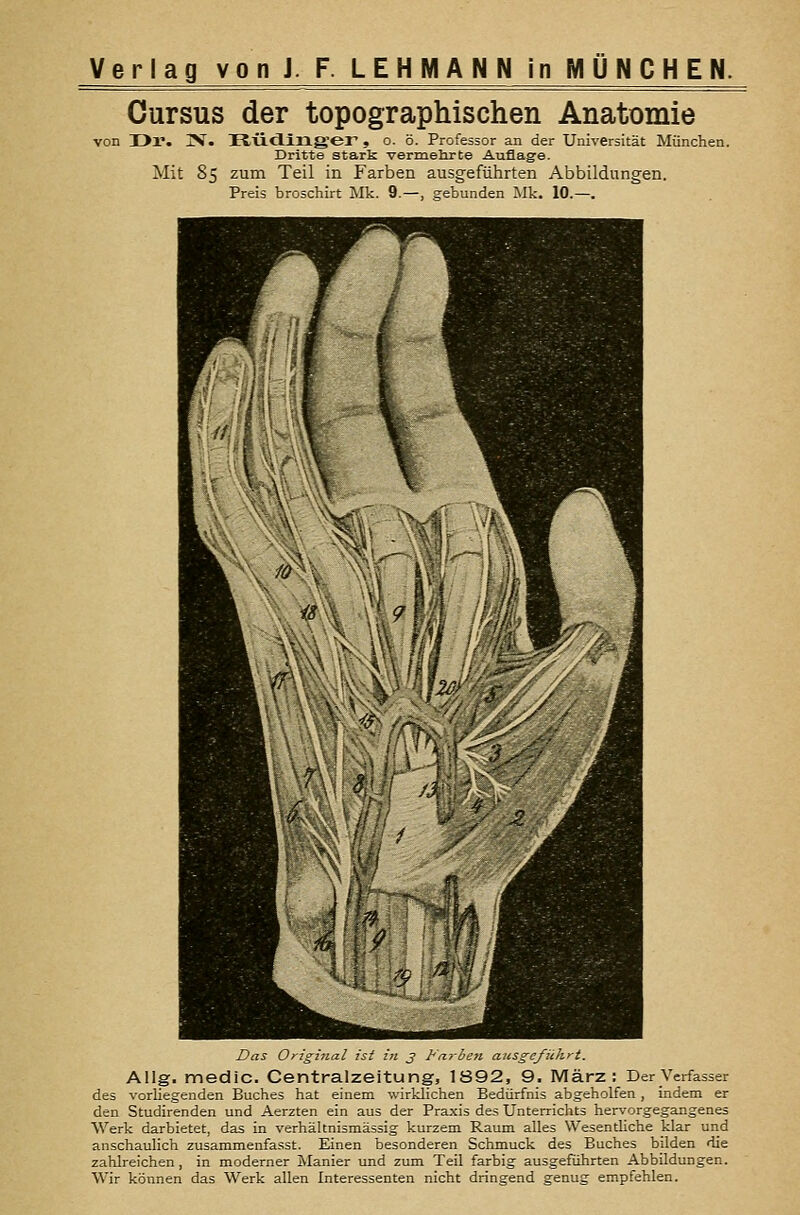 Cursus der topographischen Anatomie von Dr. jV. HÜcling'er', o. ö. Professor an der Universität München. Dritte stark vermehrte Auflage. Mit 85 zum Teil in Farben ausgeführten Abbildungen. Preis broschirt Mk. 9.—, gebunden Mk. 10.—. Das Original ist in j Farben ausgeführt. Allg. medic. Centralzeitung, 1892, 9. März: Der Verfasser des vorliegenden Buches hat einem wirklichen Bedürfnis abgeholfen , indem er den Studirenden und Aerzten ein aus der Praxis des Unterrichts hervorgegangenes Werk darbietet, das in verhältnismässig kurzem Raum alles Wesentliche klar und anschaulich zusammenfasst. Einen besonderen Schmuck des Buches bilden die zahlreichen, in moderner Ivlanier und zum Teil farbig ausgeführten Abbildungen. Wir können das Werk allen Interessenten nicht dringend genug empfehlen.
