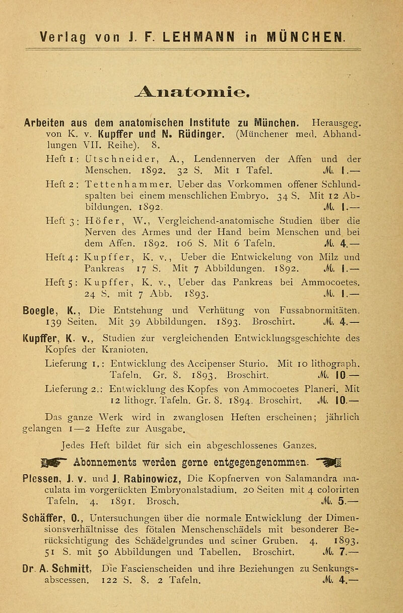 .A.iiatoiiiie. Arbeiten aus dem anatomischen Institute zu München. Herausgeg. von K. V. Kupffer und N. RÜdinger. (MUnchener med. Abhand- lungen VIT. Reihe). 8. Heft I : ütschneider, A., Lendennerven der Affen und der Menschen. 1892. 32 S. Mit i Tafel. Mi. I.— Heft 2 : Tettenhammer. Ueber das Vorkommen offener Schlund- spalten bei einem menschlichen Embryo. 34 S. Mit 12 Ab- bildungen. 1S92. Ml. I.— Heft 3: Höfer, W., Vergleichend-anatomische Studien über die Nerven des Armes und der Hand beim Menschen und bei dem Affen. 1892. 106 S. Mit 6 Tafeln. Mi. 4.— Heft 4: Kupffer, K. v., Ueber die Entwickelung von Milz und Pankreas 17 S. Mit 7 Abbildungen. 1892. M. I.— Heft 5: Kupffer, K. v., Ueber das Pankreas bei Ammocoetes. 24 S. mit 7 Abb. 1893. M. I.— Boegle, K., Die Entstehung und Verhütung von Fussabnormitäten. 139 Seiten. Mit 39 Abbildungen, 1893. Broschirt. M. 4.— Kupffer, K. V., Studien zur vergleichenden Entwicklungsgeschichte des Kopfes der Kranioten. Lieferung i.: Entwicklung des Accipenser Sturio. Mit 10 lithograph. Tafeln. Gr. 8. 1893. Broschirt. M. 10 — Lieferung 2.: Entwicklung des Kopfes von Ammocoetes Planeri. Mit 12 lithogr. Tafeln. Gr. 8. 1894. Broschirt. M. 10.— Das ganze Werk wird in zwanglosen Heften erscheinen; jährlich gelangen i—2 Hefte zur Ausgabe. Jedes Heft bildet für sich ein abgeschlossenes Ganzes. i)^~ ATsonnements werden gerne entgegengenommen, ^i PieSSen, J. V. und J. RabinOWicZ, Die Kopfnerven von Salamandra ma- culata im vorgerückten Embryonalstadium. 20 Seiten mit 4 colorirten Tafeln. 4. 1891. Brosch. Mi. 5.— SchäfFer, 0., Untersuchungen über die normale Entwicklung der Dimen- sionsverhältnisse des fötalen Menschenschädels mit besonderer Be- rücksichtigung des Schädelgrundes und seiner Gruben. 4. 1893. 51 S. mit 50 Abbildungen und Tabellen. Broschirt. M. 7.— Dr. A. Schmitt, Die Fascienscheiden und ihre Beziehungen zu Senkungs-