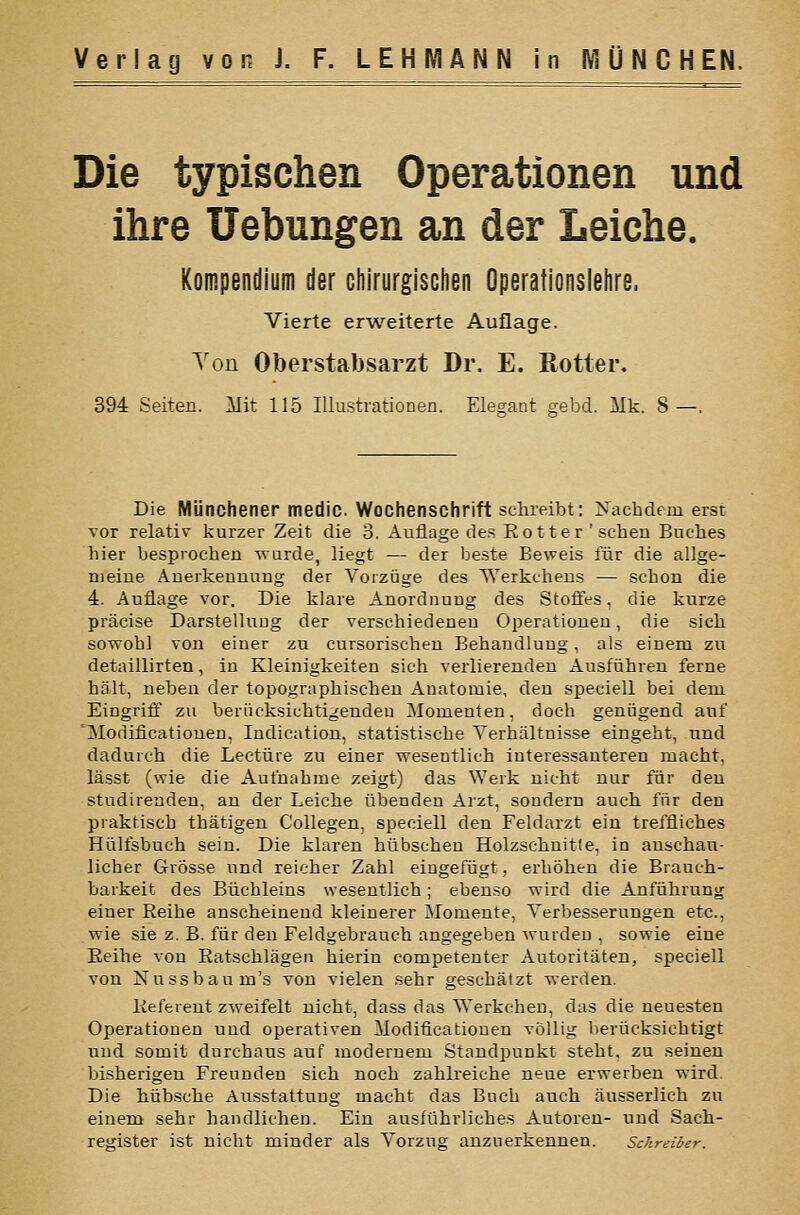 Die typischen Operationen und ihre Hebungen an der Leiche. Kompendium der chirurgisciien Operationslelire. Vierte er-weiterte Auflage. Von Oberstabsarzt Dr. E. ßotter. 394 Seiten. Mit 115 Illustrationen. Elegant gebd. Mk. 8—. Die Münchener medic. Wochenschrift schreibt: Nachdem erst vor relativ kurzer Zeit die 3. Auflage des Eotter 'sehen Buches hier besprochen wurde, liegt — der beste Beweis für die allge- meine Anerkennung der Vorzüge des Werkchens — schon die 4. Auflage vor. Die klare Anordnung des Stofies, die kurze präcise Darstellung der verschiedeneu Operationen, die sich sowohl von einer zu cursorischen Behandlung, als einem zu detaillirten, in Kleinigkeiten sich verlierenden Ausführen ferne hält, neben der topographischen Anatomie, den speeiell bei dem Eingriff zu berücksichtigendeu Momenten, doch genügend auf 'Modificatiouen, Indication, statistische Verhältnisse eingeht, und dadurch die Leetüre zu einer wesentlich interessanteren macht, lässt (wie die Aufnahme zeigt) das Werk nicht nur für den studirenden, an der Leiche übenden Arzt, sondern auch für den praktisch thätigen Collegen, speeiell den Feldarzt ein treffliches Hülfsbuch sein. Die klaren hübschen Holzschnitte, in anschau- licher Grösse und reicher Zahl eingefügt, erhöhen die Brauch- barkeit des Büchleins wesentlich; ebenso wird die Anführung einer Reihe anscheinend kleinerer Momente, Verbesserungen etc., wie sie z. B. für den Feldgebrauch angegeben wurden , sowie eine Eeihe von Ratschlägen hierin competenter Autoritäten, speeiell von Nussbaum's von vielen sehr geschätzt werden. Referent zweifelt nicht, dass das Werkchen, das die neuesten Operationen und operativen Modificatiouen völlig berücksichtigt und somit durchaus auf modernem Standpunkt steht, zu seinen bisherigen Freunden sich noch zahlreiche neue erwerben wird. Die hübsche Ausstattung macht das Buch auch äusserlich zu einem sehr handlichen. Ein ausführliches Autoren- und Sach- register ist nicht minder als Vorzug anzuerkennen. Schreiber.