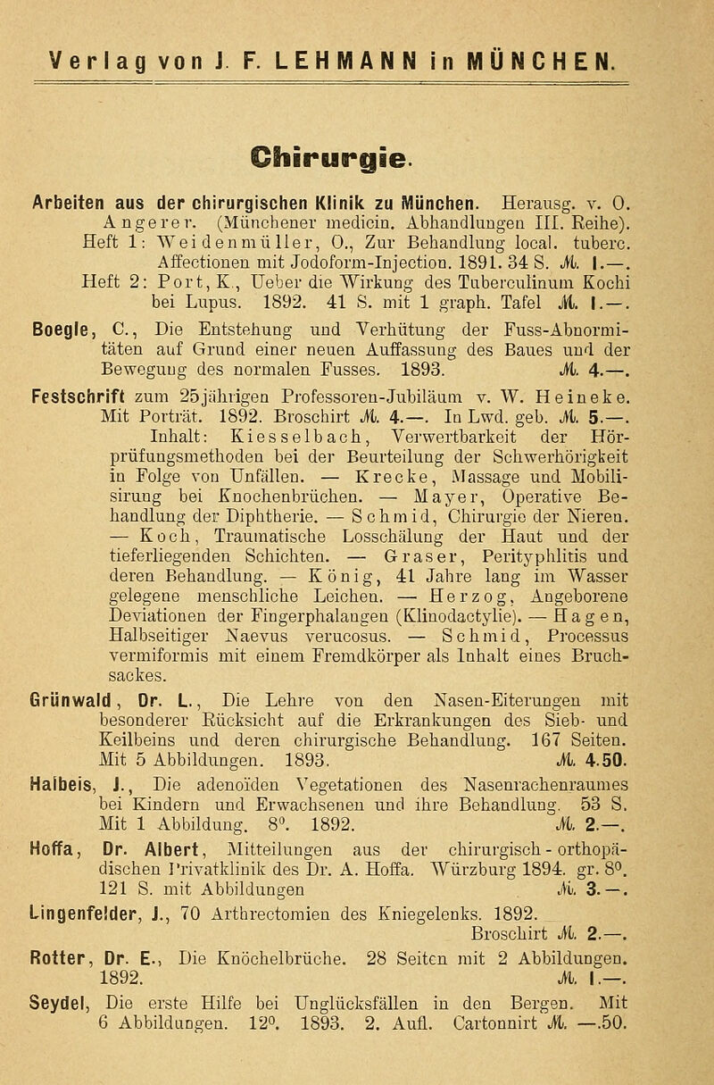Chirurgie. Arbeiten aus der chirurgischen Klinik zu München. Herausg. v, 0. Angerer. (Münchener medicin. Abhandluugen III. Reihe). Heft 1: Wei denmii Her, 0., Zur Behandlung local. tuberc. Affectionen mit Jodoform-Injection. 1891. 34 S. M. I.—. Heft 2: Port, K,, lieber die Wirkung des Tuberculinum Kochi bei Lupus. 1892. 41 S. mit 1 graph. Tafel it. I. — . Boegle, C., Die Entstehung und Verhütung der Fuss-Abnormi- täten auf Grund einer neuen Auffassung des Baues und der Bewegung des normalen Fusses. 1893. M. 4.—. Festschrift zum 25jährigen Professoren-Jubiläum v. W. Heiueke. Mit Porträt. 1892. Broschirt M. 4.—. In Lwd. geb. M. 5.—. Inhalt: Kiesselbach, Verwertbarkeit der Hör- prüfungsmethoden bei der Beurteilung der Schwerhörigkeit in Folge von Unfällen. — Krecke, Massage und Mobili- sirung bei Knochenbrüchen. — Mayer, Operative Be- handlung der Diphtherie. — Schmid, Chirurgie der Nieren. — Koch, Traumatische Losschälung der Haut und der tieferliegenden Schichten. — Gras er, Perityphlitis und deren Behandlung. — König, 41 Jahre lang im Wasser gelegene menschliche Leichen. —• Herzog, Angeborene Deviationen der Fingerphalangen (Klinodactylie). — Hagen, Halbseitiger Naevus verucosus. — Schmid, Processus vermiformis mit einem Fremdkörper als Inhalt eines Bruch- sackes. Grünwald, Dr. L., Die Lehre von den Nasen-Eiterungen mit besonderer Rücksicht auf die Erkrankungen des Sieb- und Keilbeins und deren chirurgische Behandlung. 167 Seiten. Mit 5 Abbildungen. 1893. M. 4.50. Halbeis, J., Die adenoiden Vegetationen des Nasenrachenraumes bei Kindern und Erwachseneu und ihre Behandlung. 53 S. Mit 1 Abbildung. 8«. 1892. M. 2.—. Hoffa, Dr. Albert, Mitteilungen aus der chirurgisch - orthopä- dischen Privatklinik des Dr. A. Hoffa. Würzburg 1894. gr. 8°. 121 S. mit Abbildungen M>. 3.—. Lingenfelder, J., 70 Arthrectoraien des Kniegelenks. 1892. Broschirt M. 2.—. Rotter, Dr. E-, Die Knöchelbrüche. 28 Seiten mit 2 Abbildungen. 1892. M. I.—. Seydel, Die erste Hilfe bei Unglücksfällen in den Bergen. Mit