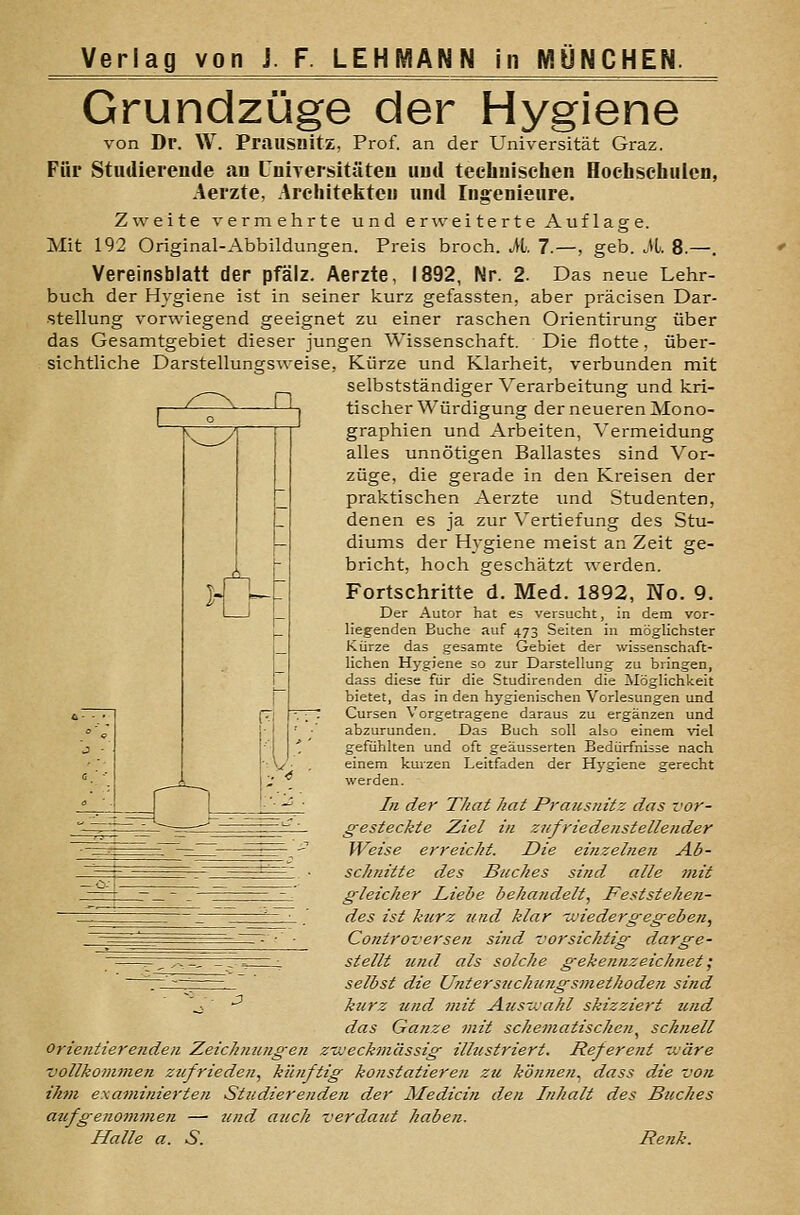 Grundzüge der Hygiene von Dr. W. Prausnitz, Prof. an der Universität Graz. Für Studierende an Universitäten und technischen Hoehsehuicn, Aerzte, Architekten und Ingenieure. Zweite vermehrte und erweiterte Auflage. Mit 192 Original-Abbildungen. Preis broch. M. 7.—, geb. M. 8.—. Vereinsblatt der pfälz. Aerzte, 1892, Nr. 2. Das neue Lehr- buch der Hygiene ist in seiner kurz gefassten, aber präcisen Dar- stellung vorwiegend geeignet zu einer raschen Orientirung über das Gesamtgebiet dieser jungen Wissenschaft. Die flotte, über- sichtliche Darstellungsweise, Kürze und Klarheit, verbunden mit selbstständiger Verarbeitung und kri- tischer Würdigung der neueren Mono- graphien und Arbeiten, Vermeidung alles unnötigen Ballastes sind Vor- züge, die gerade in den Kreisen der praktischen Aerzte und Studenten, denen es ja zur Vertiefung des Stu- diums der Hygiene meist an Zeit ge- bricht, hoch geschätzt werden. Fortschritte d. Med. 1892, No. 9. Der Autor hat eä versucht, in dem vor- liegenden Buche auf 473 Seiten in möglichster Kürze das gesamte Gebiet der wissenschaft- lichen Hygiene so zur Darstellung zu bringen, dass diese für die Studirenden die Möglichkeit bietet, das in den hygienischen Vorlesungen und Cursen Vorgetragene daraus zu ergänzen und abzurunden. Das Buch soll also einem viel gefühlten und oft geäusserten Bedürfnisse nach einem kurzen Leitfaden der Hj'giene gerecht werden. //i der Thai hat Prausnitz das vor- gesteckte Ziel in zufriedenstellender Weise erreicht. Die einzelnen Ab- schnitte des Buches sind alle mit gleicher Liebe behandelt. Feststehen- des ist kurz und klar -wiedergegeben, Controversen sind vorsichtig darge- stellt tcnd als solche gekennzeichnet ^ '^—-_ selbst die Untersuchungs7nethoden sind \ -^ kurz und mit Ausivahl skizziert und das Ganze 7nit schematischen^ schnell oriefitierenden Zeichnungen z'ojeckmässig illustriert. Referent tväre vollkommen zufrieden, künftig konstatieren zu können^ dass die vo?i ihm examinierten Studierenden der Medicin den Inhalt des Buches aufgenommen — und auch verdaut haben. Halle a. S. Renk.